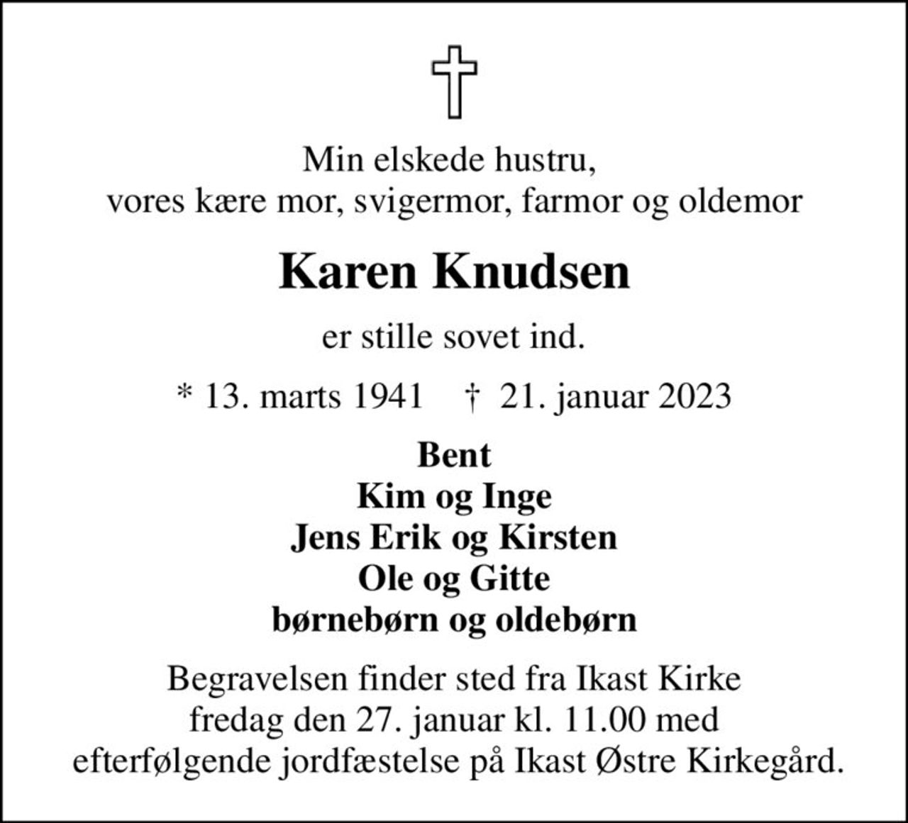 Min elskede hustru,  vores kære mor, svigermor, farmor og oldemor
Karen Knudsen
er stille sovet ind.
* 13. marts 1941    ✝ 21. januar 2023
Bent Kim og Inge Jens Erik og Kirsten Ole og Gitte børnebørn og oldebørn
Begravelsen finder sted fra Ikast Kirke fredag den 27. januar kl. 11.00 med  efterfølgende jordfæstelse på Ikast Østre Kirkegård.