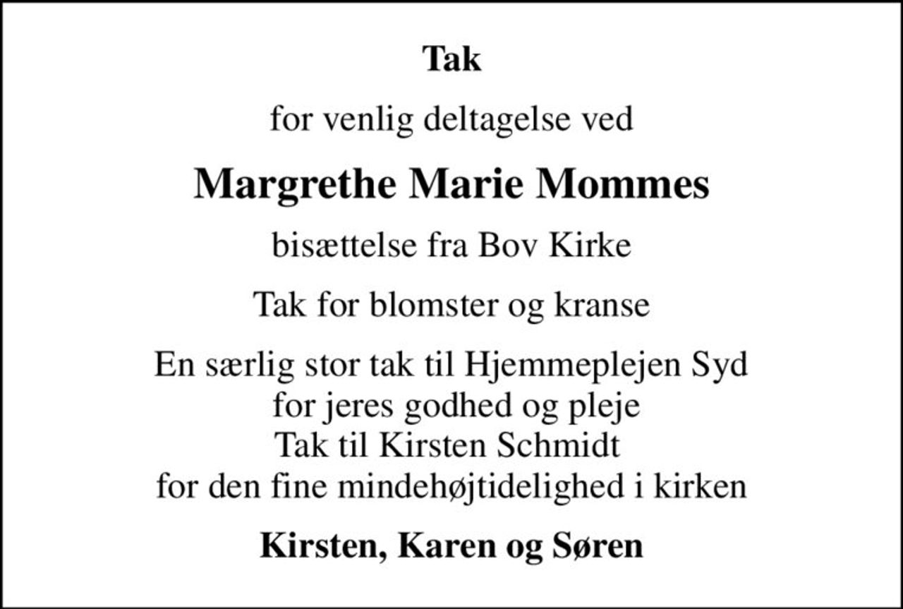 Tak
for venlig deltagelse ved
Margrethe Marie Mommes
bisættelse fra Bov Kirke
Tak for blomster og kranse
En særlig stor tak til Hjemmeplejen Syd  for jeres godhed og pleje Tak til Kirsten Schmidt  for den fine mindehøjtidelighed i kirken
Kirsten, Karen og Søren