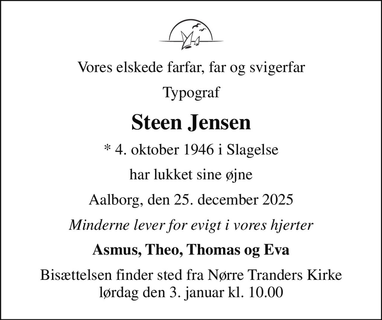 Vores elskede farfar, far og svigerfar
Typograf
Steen Jensen
* 4. oktober 1946 i Slagelse
har lukket sine øjne
Aalborg, den 25. december 2025
Minderne lever for evigt i vores hjerter
Asmus, Theo, Thomas og Eva
Bisættelsen finder sted fra Nørre Tranders Kirke  lørdag den 3. januar kl. 10.00