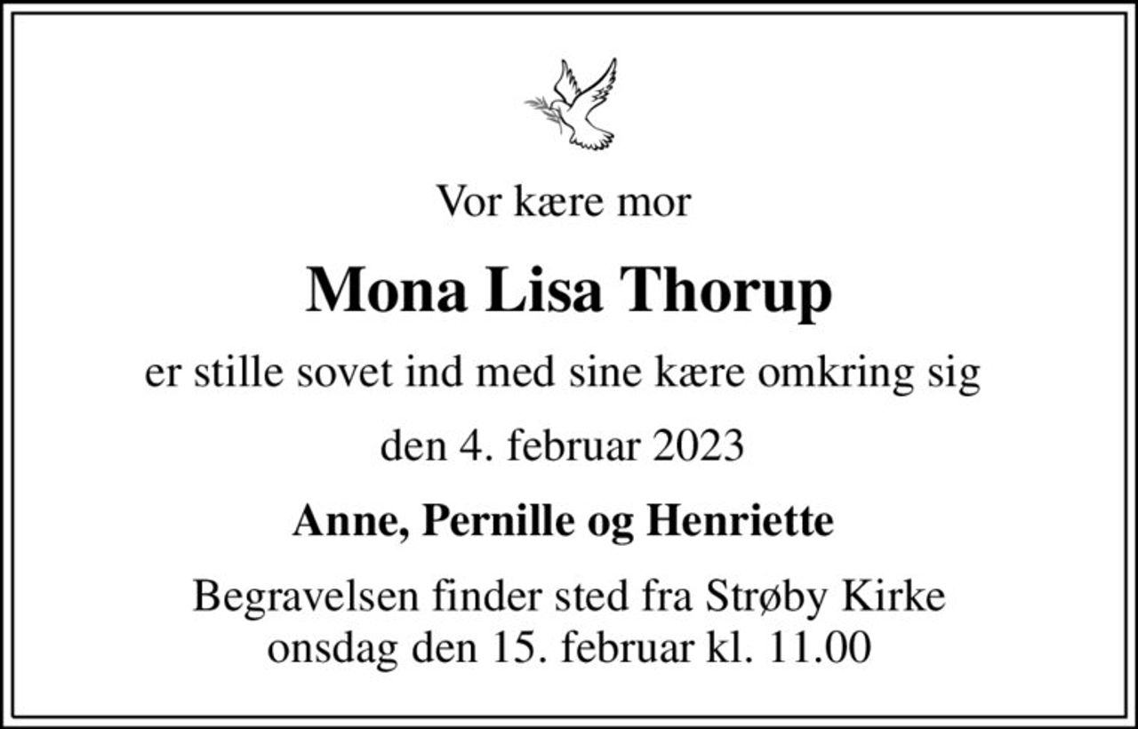 Vor kære mor 
Mona Lisa Thorup
er stille sovet ind med sine kære omkring sig 
den 4. februar 2023 
Anne, Pernille og Henriette 
Begravelsen finder sted fra Strøby Kirke  onsdag den 15. februar kl. 11.00