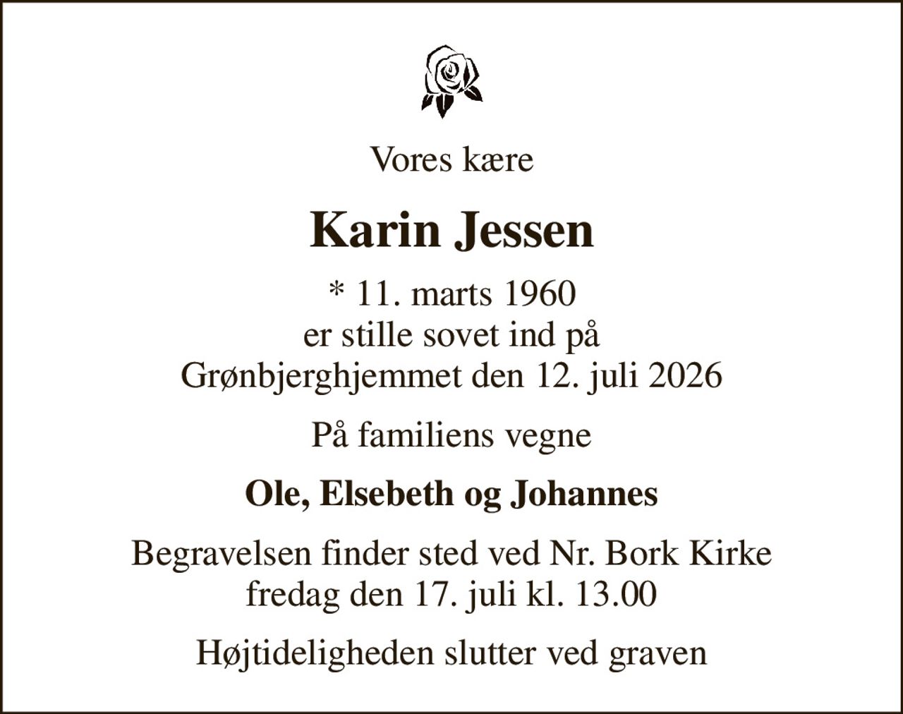 Vores kære
Karin Jessen
* 11. marts 1960 er stille sovet ind på Grønbjerghjemmet den 12. juli 2026
På familiens vegne
Ole, Elsebeth og Johannes
Begravelsen finder sted ved Nr. Bork Kirke  fredag den 17. juli kl. 13.00 
Højtideligheden slutter ved graven