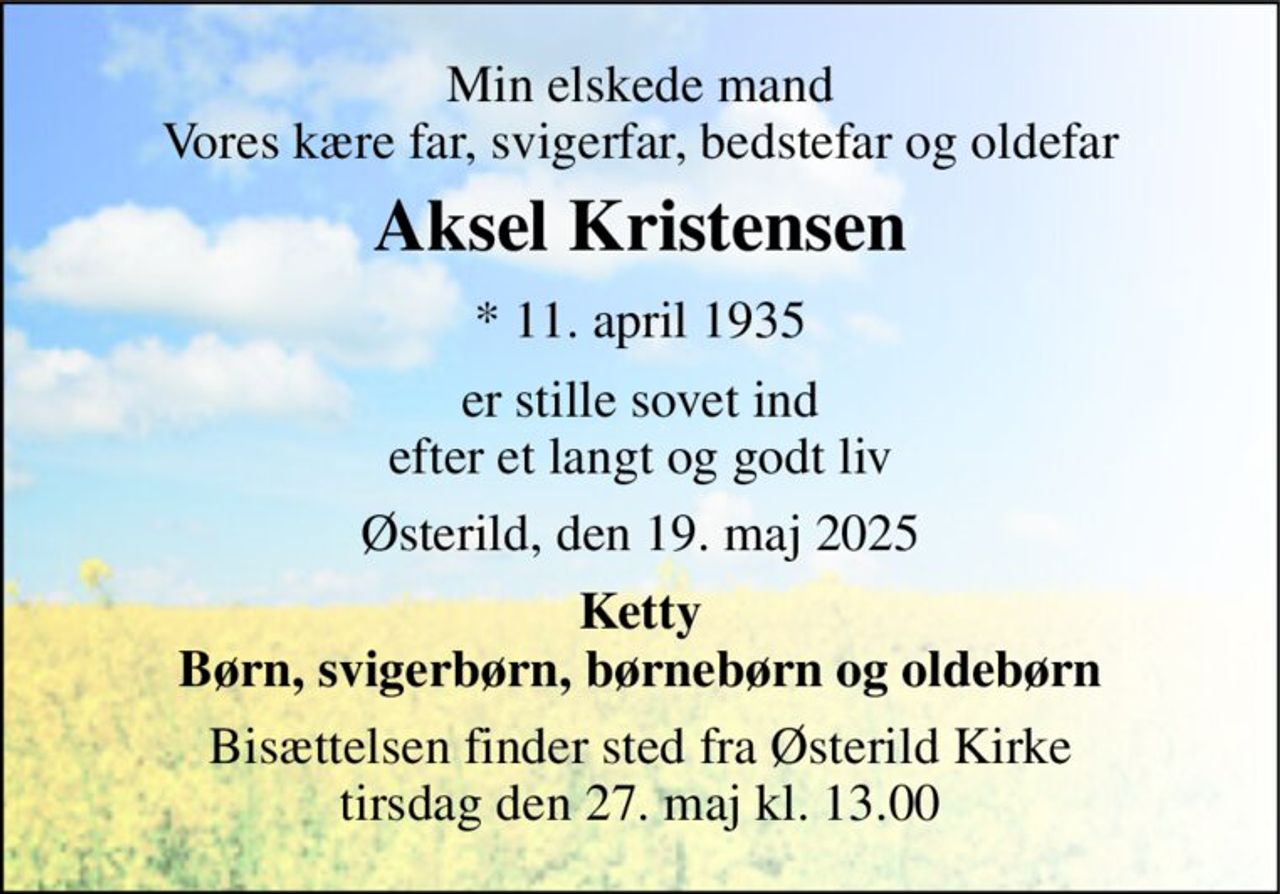 Min elskede mand Vores kære far, svigerfar, bedstefar og oldefar 
Aksel Kristensen 
* 11. april 1935 
er stille sovet ind efter et langt og godt liv 
Østerild, den 19. maj 2025 
Ketty Børn, svigerbørn, børnebørn og oldebørn 
Bisættelsen finder sted fra Østerild Kirke tirsdag den 27. maj kl. 13.00