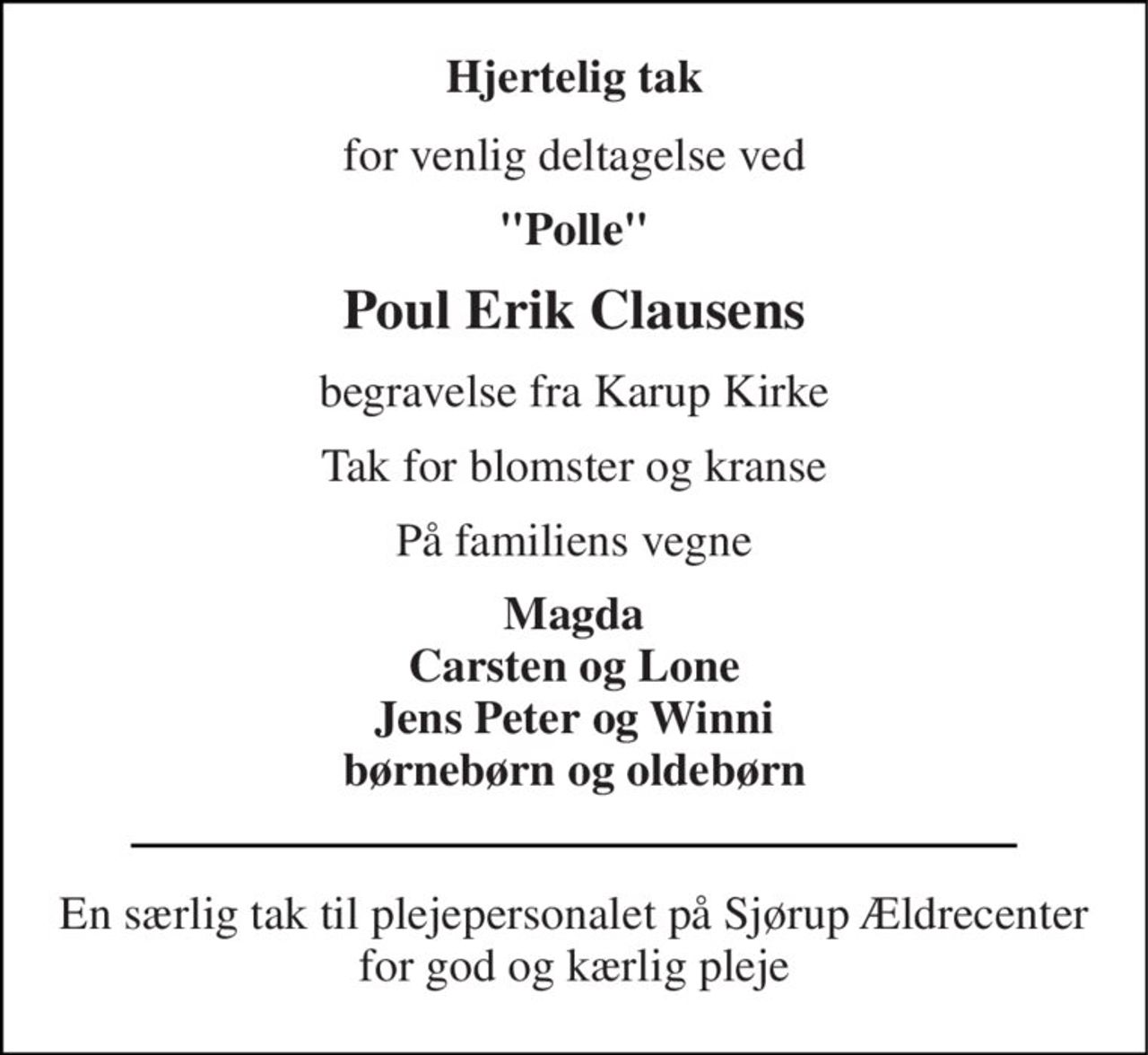 Hjertelig tak 
for venlig deltagelse ved 
"Polle" 
Poul Erik Clausens 
begravelse fra Karup Kirke 
Tak for blomster og kranse 
På familiens vegne 
Magda Carsten og Lone Jens Peter og Winni børnebørn og oldebørn 
En særlig tak til plejepersonalet på Sjørup Ældrecenter for god og kærlig pleje