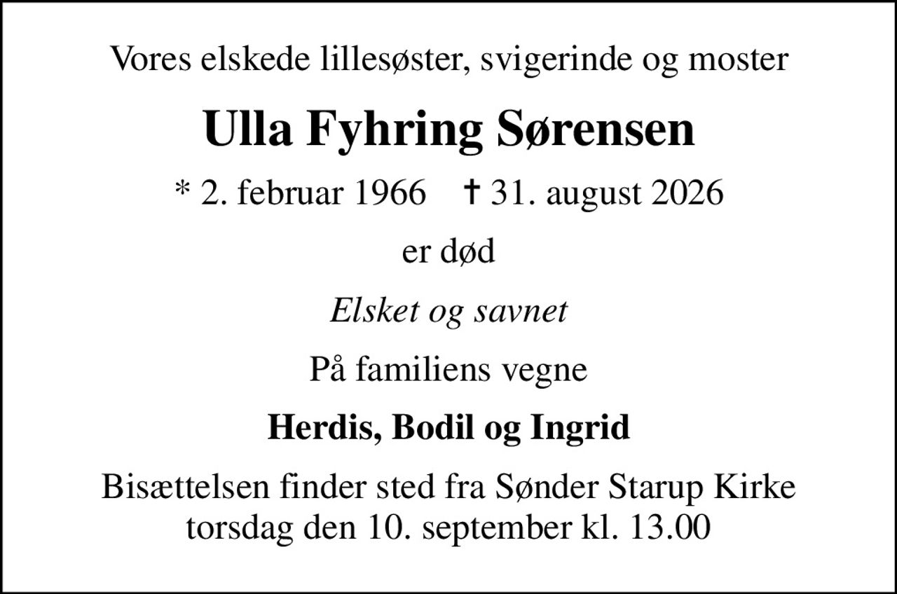 Vores elskede lillesøster, svigerinde og moster
Ulla Fyhring Sørensen
* 2. februar 1966    ✝ 31. august 2026
er død
Elsket og savnet
På familiens vegne
Herdis, Bodil og Ingrid
Bisættelsen finder sted fra Sønder Starup Kirke  torsdag den 10. september kl. 13.00