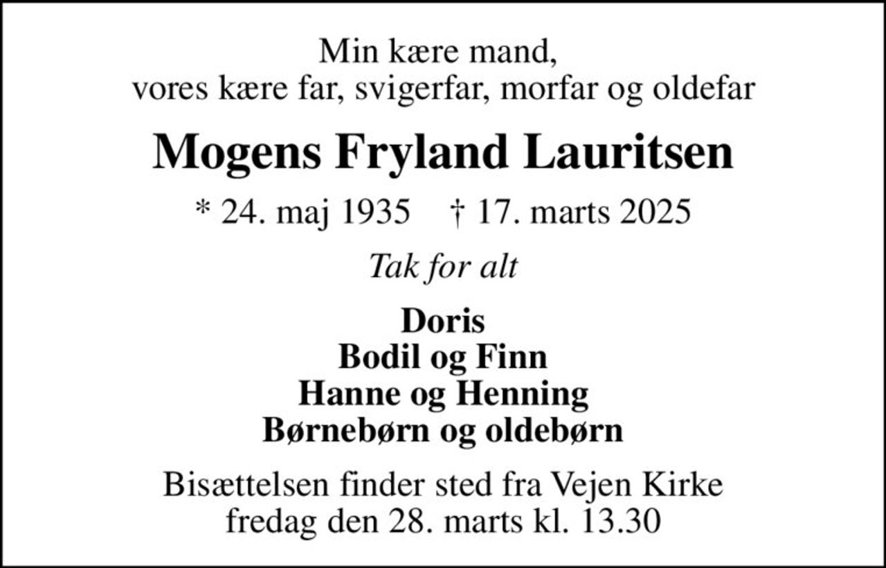 Min kære mand,  vores kære far, svigerfar, morfar og oldefar
Mogens Fryland Lauritsen
* 24. maj 1935    ✝ 17. marts 2025
Tak for alt
Doris Bodil og Finn Hanne og Henning Børnebørn og oldebørn
Bisættelsen finder sted fra Vejen Kirke  fredag den 28. marts kl. 13.30