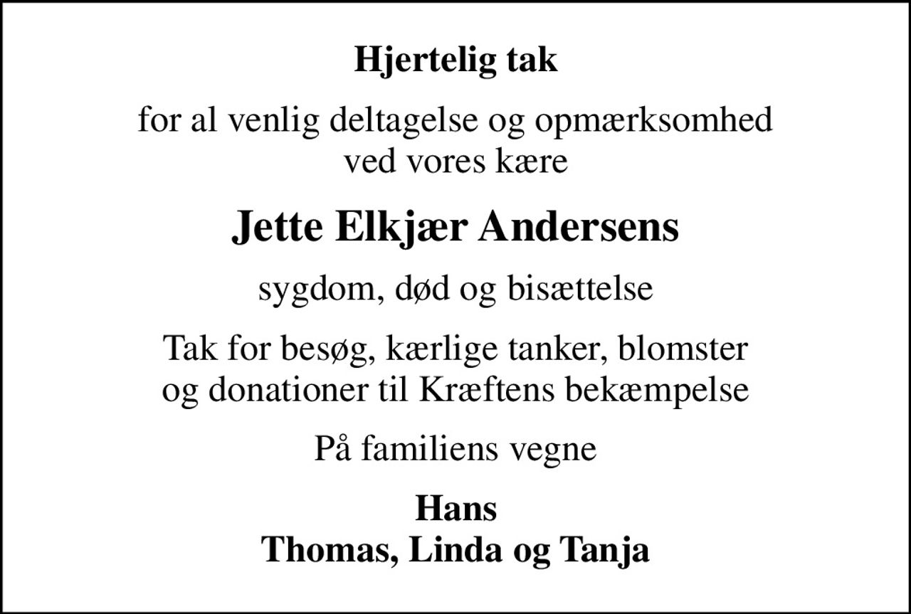 Hjertelig tak
for al venlig deltagelse og opmærksomhed ved vores kære
Jette Elkjær Andersens
sygdom, død og bisættelse
Tak for besøg, kærlige tanker, blomster og donationer til Kræftens bekæmpelse
På familiens vegne
Hans Thomas, Linda og Tanja