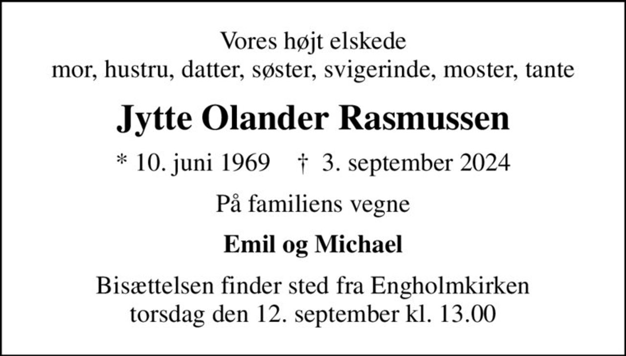 Vores højt elskede mor, hustru, datter, søster, svigerinde, moster, tante
Jytte Olander Rasmussen
* 10. juni 1969    ✝ 3. september 2024
På familiens vegne
Emil og Michael
Bisættelsen finder sted fra Engholmkirken  torsdag den 12. september kl. 13.00