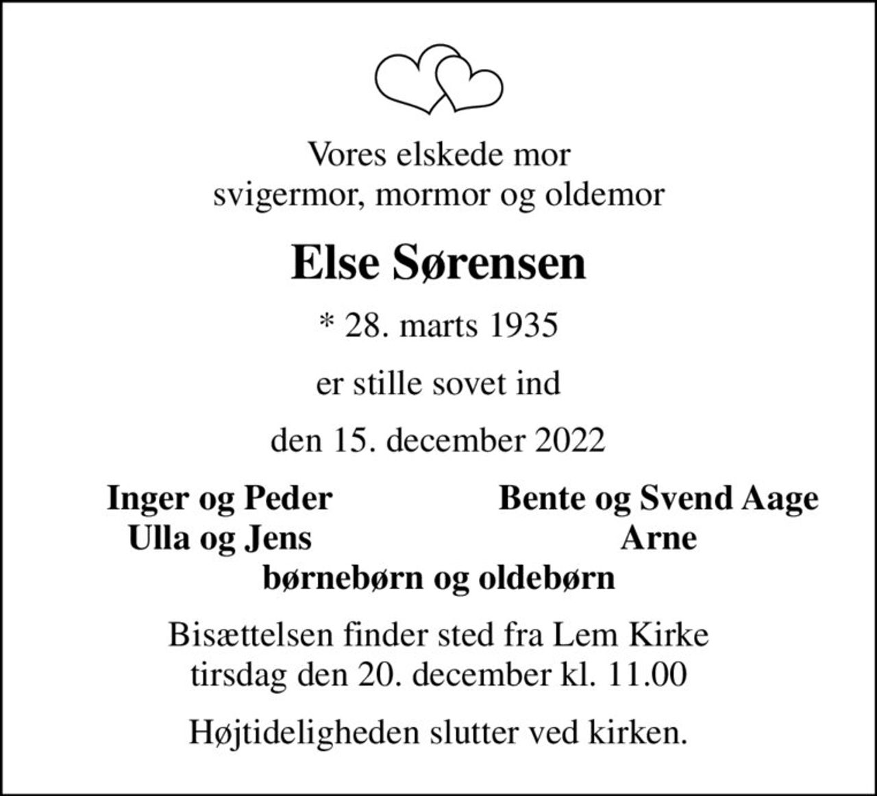 Vores elskede mor svigermor, mormor og oldemor
Else Sørensen
* 28. marts 1935
er stille sovet ind
den 15. december 2022
Inger og Peder
Bente og Svend Aage
Ulla og Jens
Arne
Bisættelsen finder sted fra Lem Kirke  tirsdag den 20. december kl. 11.00 
Højtideligheden slutter ved kirken.
