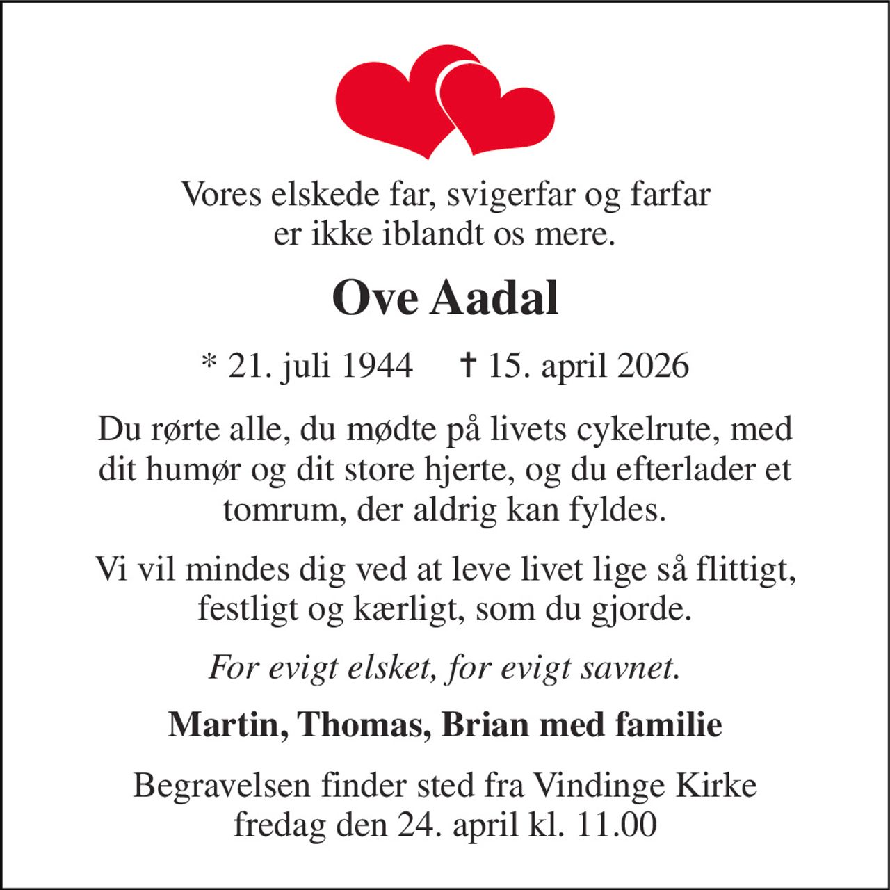 Vores elskede far, svigerfar og farfar er ikke iblandt os mere. 
Ove Aadal 
*​ 21. juli 1944​     ✝​ 15. april 2026 
Du rørte alle, du mødte på livets cykelrute, med dit humør og dit store hjerte, og du efterlader et tomrum, der aldrig kan fyldes. 
Vi vil mindes dig ved at leve livet lige så flittigt, festligt og kærligt, som du gjorde. 
For evigt elsket, for evigt savnet. 
Martin, Thomas, Brian med familie 
Begravelsen​ finder sted fra Vindinge Kirke​ fredag den 24. april​ kl. 11.00