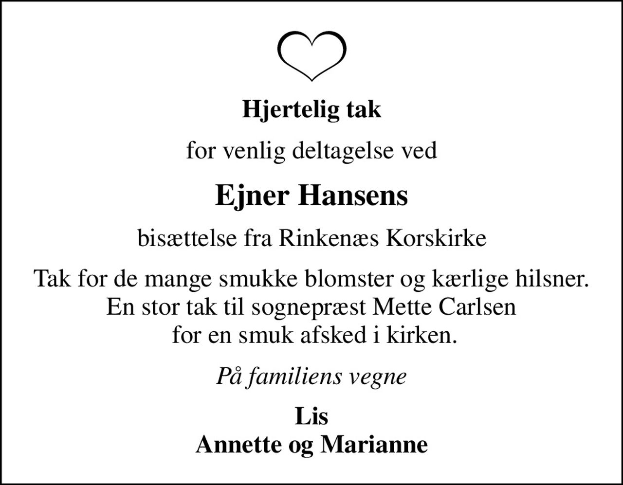 Hjertelig tak
for venlig deltagelse ved
Ejner Hansens
bisættelse fra Rinkenæs Korskirke
Tak for de mange smukke blomster og kærlige hilsner. En stor tak til sognepræst Mette Carlsen  for en smuk afsked i kirken.
På familiens vegne
Lis Annette og Marianne