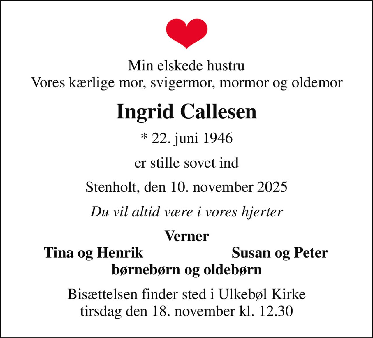 Min elskede hustru Vores kærlige mor, svigermor, mormor og oldemor
Ingrid Callesen
* 22. juni 1946
er stille sovet ind
Stenholt, den 10. november 2025
Du vil altid være i vores hjerter
Verner
Tina og Henrik
Susan og Peter
Bisættelsen finder sted i Ulkebøl Kirke  tirsdag den 18. november kl. 12.30