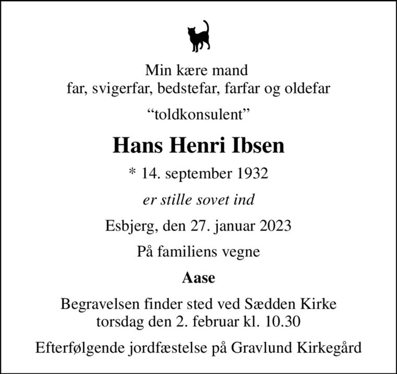 Min kære mand  far, svigerfar, bedstefar, farfar og oldefar
toldkonsulent
Hans Henri Ibsen
* 14. september 1932
er stille sovet ind
Esbjerg, den 27. januar 2023
På familiens vegne
Aase
Begravelsen finder sted ved Sædden Kirke  torsdag den 2. februar kl. 10.30 
Efterfølgende jordfæstelse på Gravlund Kirkegård