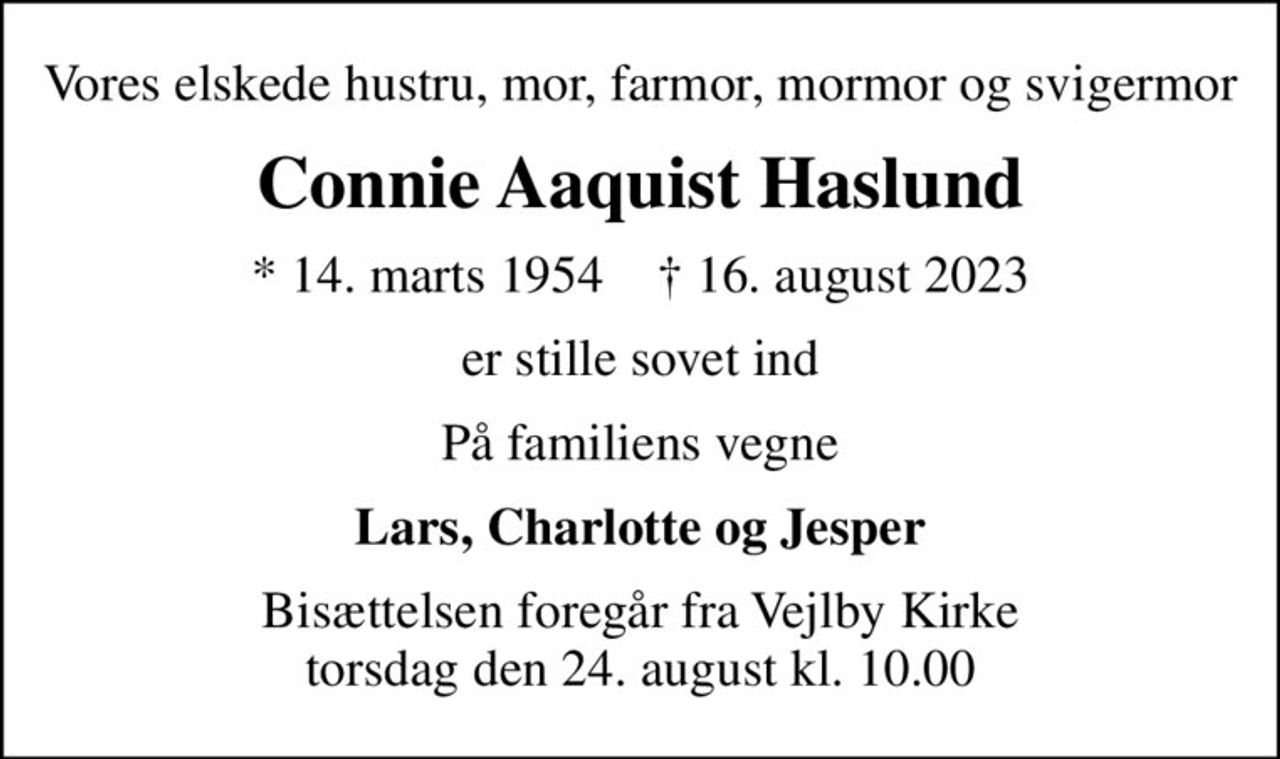 Vores elskede hustru, mor, farmor, mormor og svigermor
Connie Aaquist Haslund
* 14. marts 1954    ✝ 16. august 2023
er stille sovet ind
På familiens vegne
Lars, Charlotte og Jesper
Bisættelsen foregår fra Vejlby Kirke  torsdag den 24. august kl. 10.00