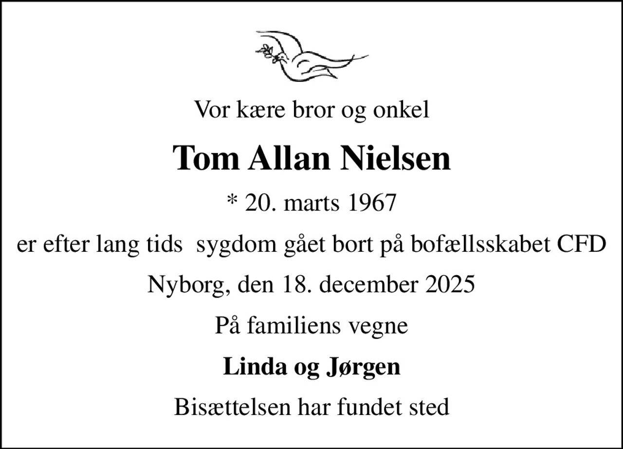 Vor kære bror og onkel
Tom Allan Nielsen
* 20. marts 1967
er efter lang tids  sygdom gået bort på bofællsskabet CFD
Nyborg, den 18. december 2025
På familiens vegne
Linda og Jørgen
Bisættelsen har fundet sted