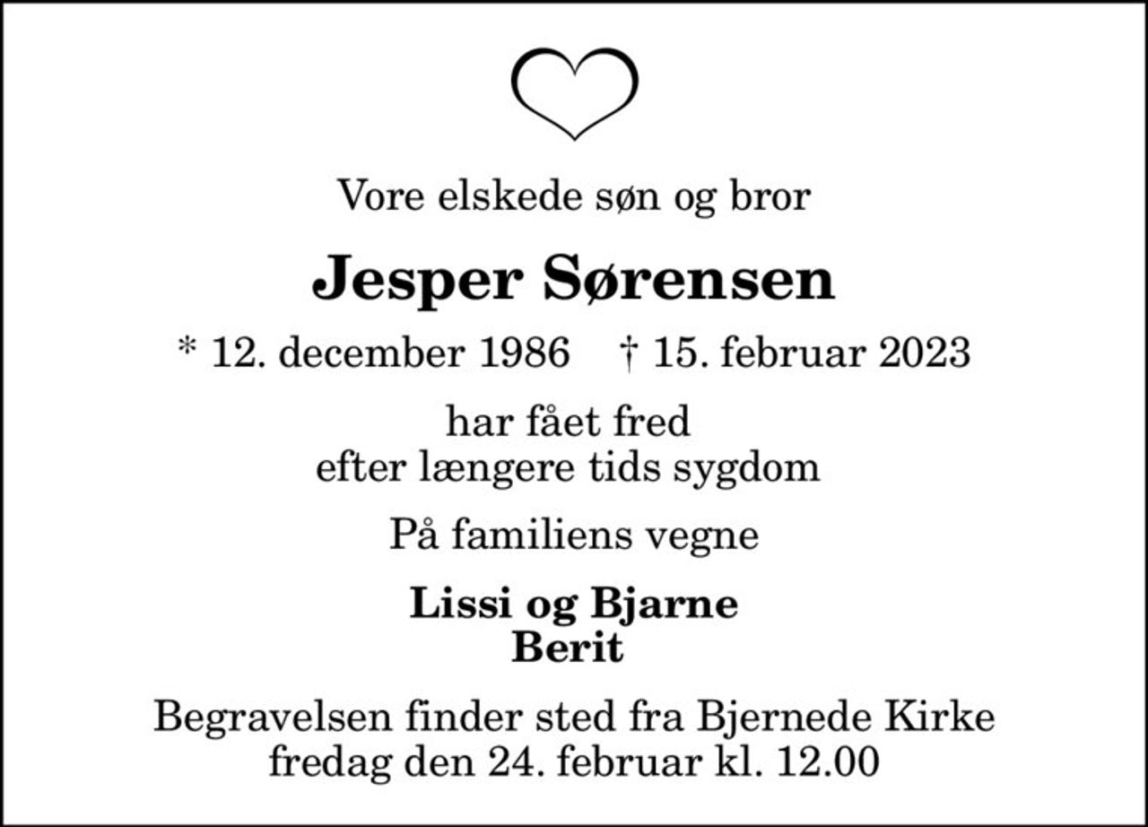 Vore elskede søn og bror
Jesper Sørensen
* 12. december 1986    ✝ 15. februar 2023
har fået fred  efter længere tids sygdom 
På familiens vegne
Lissi og Bjarne Berit 
Begravelsen finder sted fra Bjernede Kirke  fredag den 24. februar kl. 12.00