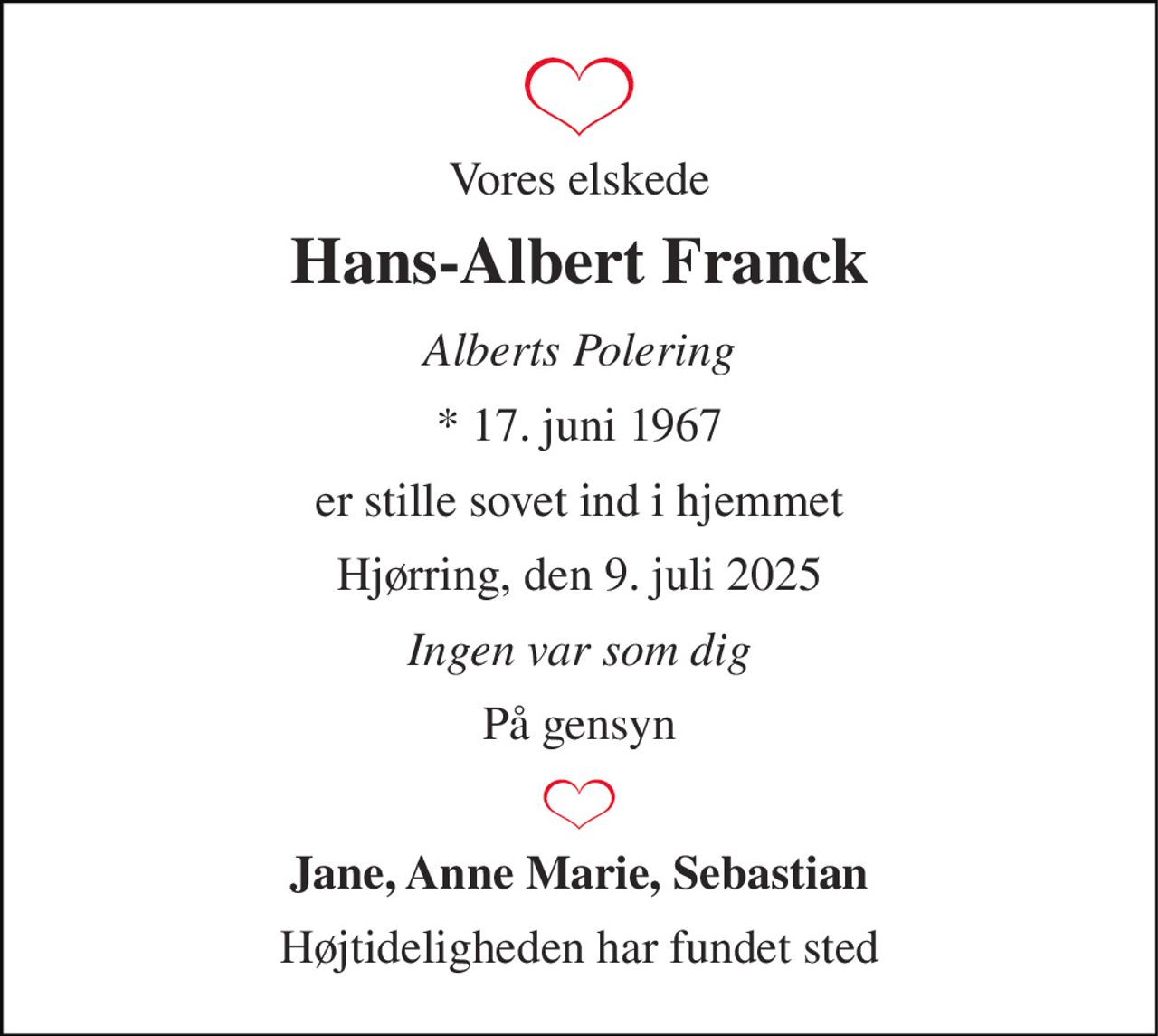 Vores elskede 
Hans-Albert Franck 
Alberts Polering 
*​ 17. juni 1967 
er stille sovet ind i hjemmet 
Hjørring, den 9. juli 2025 
Ingen var som dig 
På gensyn 
Jane, Anne Marie, Sebastian 
Højtideligheden har fundet sted