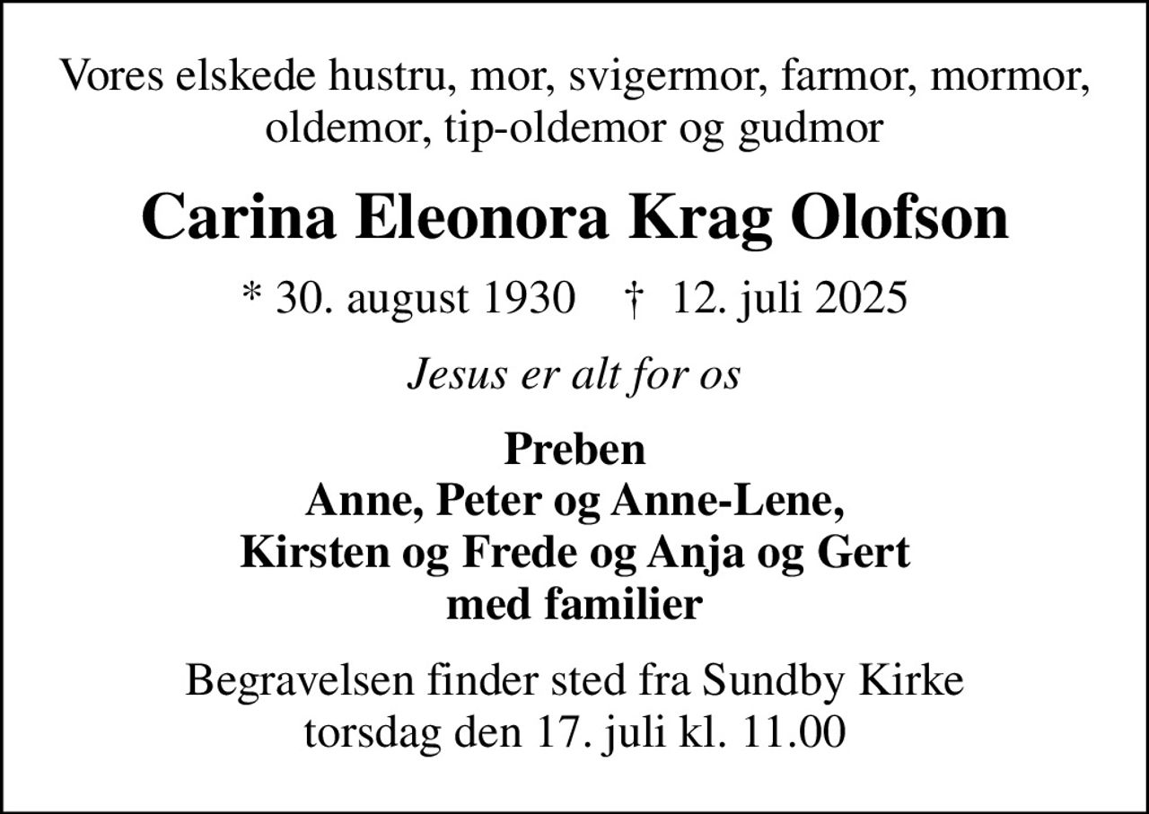Vores elskede hustru, mor, svigermor, farmor, mormor, oldemor, tip-oldemor og gudmor
Carina Eleonora Krag Olofson
* 30. august 1930    ✝ 12. juli 2025
Jesus er alt for os
Preben Anne, Peter og Anne-Lene, Kirsten og Frede og Anja og Gert med familier
Begravelsen finder sted fra Sundby Kirke  torsdag den 17. juli kl. 11.00