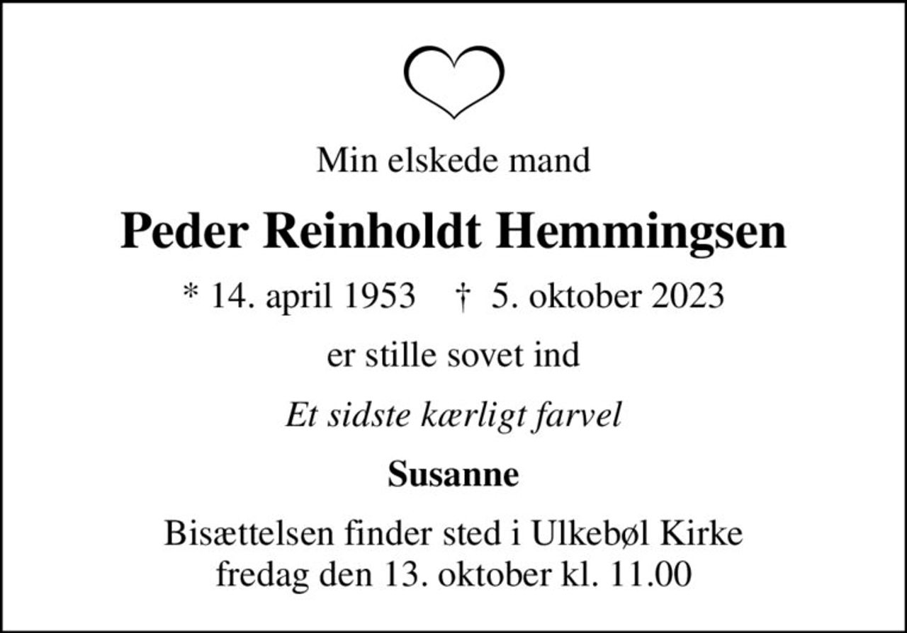 Min elskede mand
Peder Reinholdt Hemmingsen
* 14. april 1953    ✝ 5. oktober 2023
er stille sovet ind
Et sidste kærligt farvel
Susanne
Bisættelsen finder sted i Ulkebøl Kirke  fredag den 13. oktober kl. 11.00