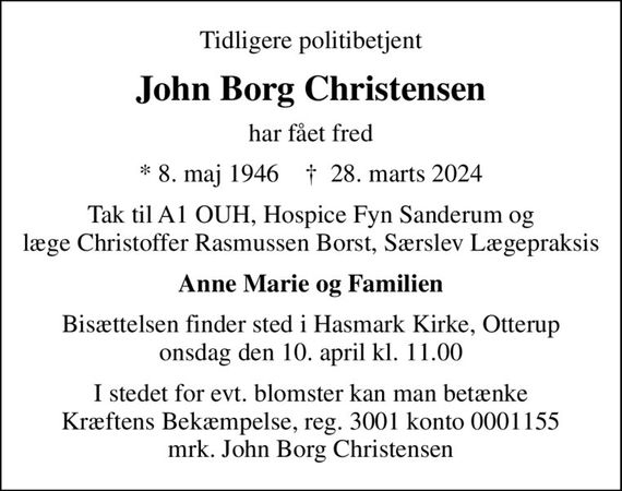 Tidligere politibetjent
John Borg Christensen
har fået fred
* 8. maj 1946    &#x271d; 28. marts 2024
Tak til A1 OUH, Hospice Fyn Sanderum og læge Christoffer Rasmussen Borst, Særslev Lægepraksis
Anne Marie og Familien
Bisættelsen finder sted i Hasmark Kirke, Otterup  onsdag den 10. april kl. 11.00 
I stedet for evt. blomster kan man betænke
					Kræftens Bekæmpelse reg.3001konto0001155mrk. John Borg
					Christensen