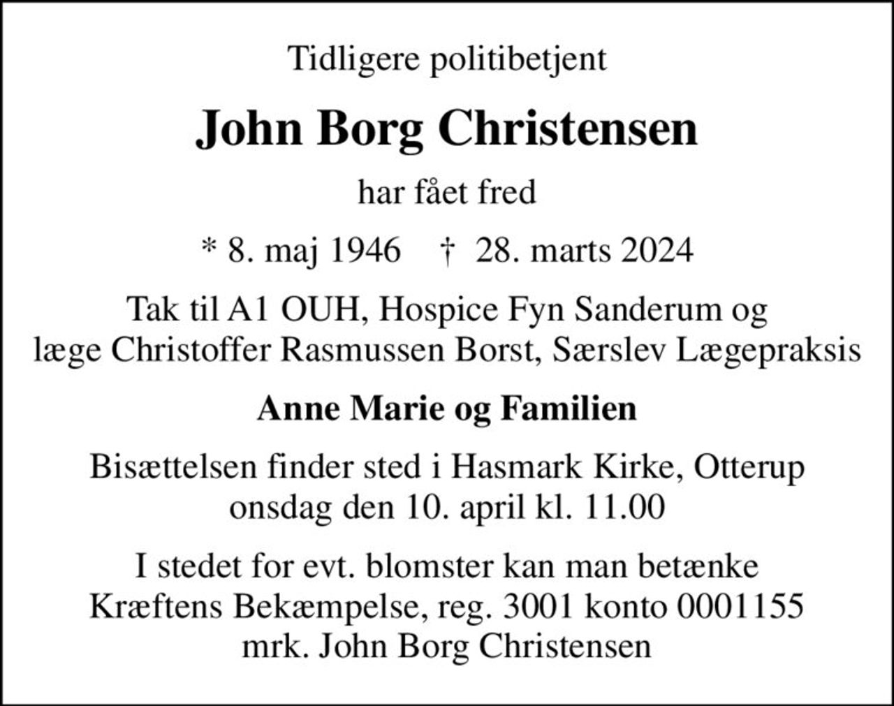 Tidligere politibetjent
John Borg Christensen
har fået fred
* 8. maj 1946    ✝ 28. marts 2024
Tak til A1 OUH, Hospice Fyn Sanderum og læge Christoffer Rasmussen Borst, Særslev Lægepraksis
Anne Marie og Familien
Bisættelsen finder sted i Hasmark Kirke, Otterup  onsdag den 10. april kl. 11.00 
I stedet for evt. blomster kan man betænke
					Kræftens Bekæmpelse reg.3001konto0001155mrk. John Borg
					Christensen