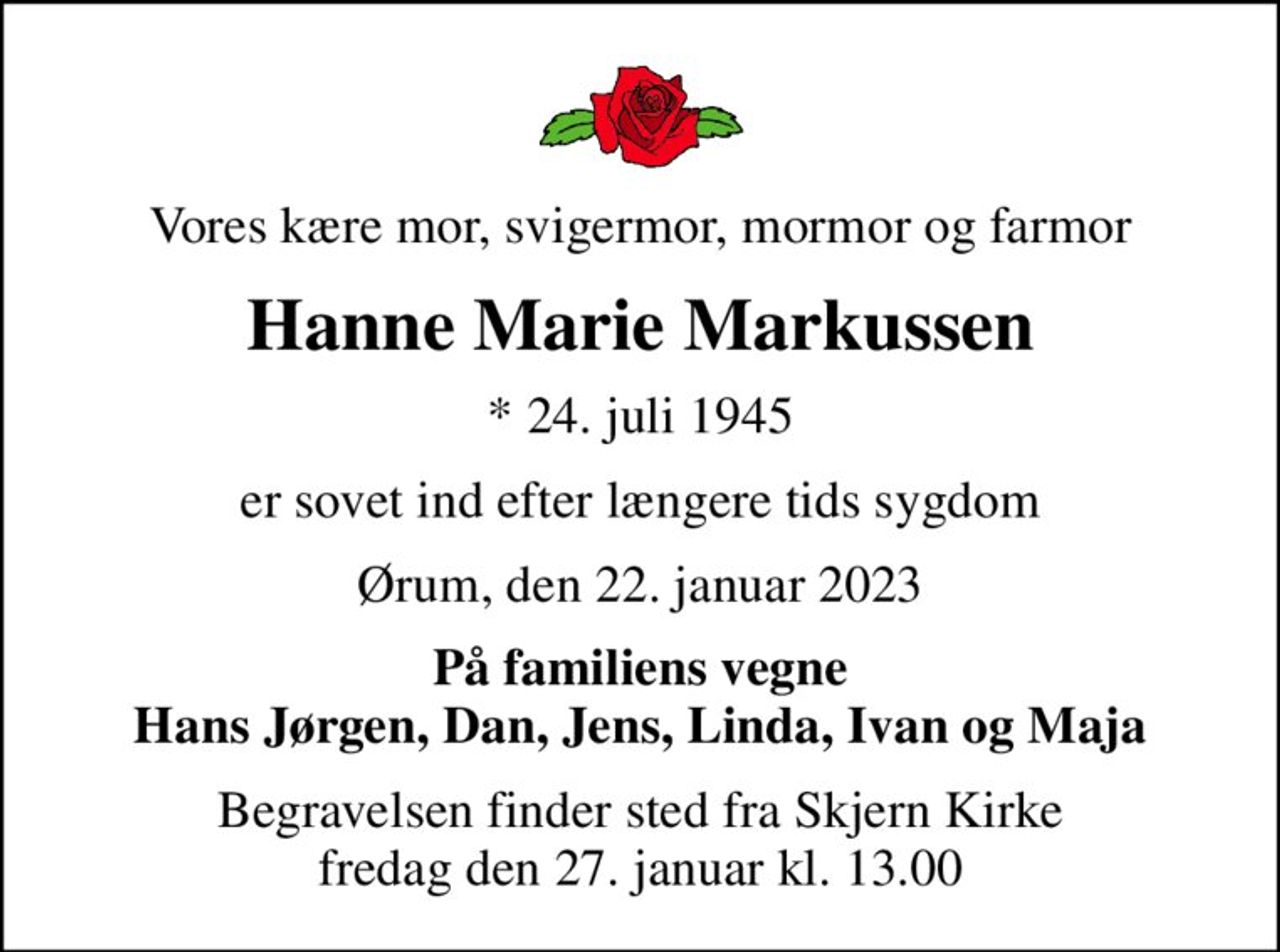 Vores kære mor, svigermor, mormor og farmor
Hanne Marie Markussen
* 24. juli 1945
er sovet ind efter længere tids sygdom
Ørum, den 22. januar 2023
På familiens vegne Hans Jørgen, Dan, Jens, Linda, Ivan og Maja
Begravelsen finder sted fra Skjern Kirke  fredag den 27. januar kl. 13.00