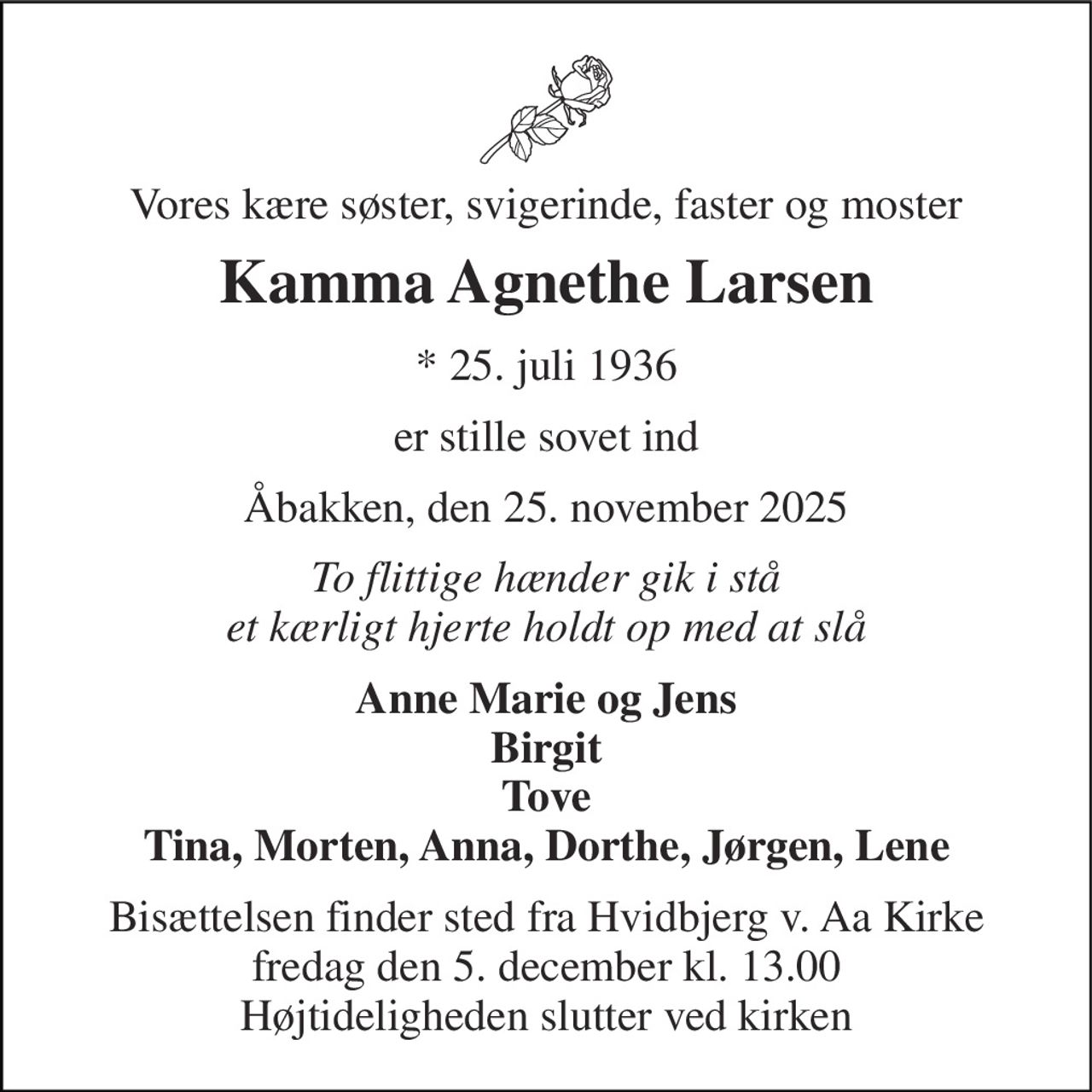 Vores kære søster, svigerinde, faster og moster 
Kamma Agnethe Larsen 
* 25. juli 1936 
er stille sovet ind 
Åbakken, den 25. november 2025 
To flittige hænder gik i stå et kærligt hjerte holdt op med at slå 
Anne Marie og Jens Birgit Tove Tina, Morten, Anna, Dorthe, Jørgen, Lene 
Bisættelsen finder sted fra Hvidbjerg v. Aa Kirke fredag den 5. december kl. 13.00 Højtideligheden slutter ved kirken
