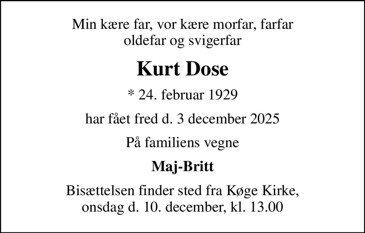 Min kære far, vor kære morfar, farfar oldefar og svigerfar
Kurt Dose
* 24. februar 1929
har fået fred den 3. december 2025
På familiens vegne
Maj-Britt
Bisættelsen finder sted fra Køge Kirke  onsdag den 10. december kl. 13.00