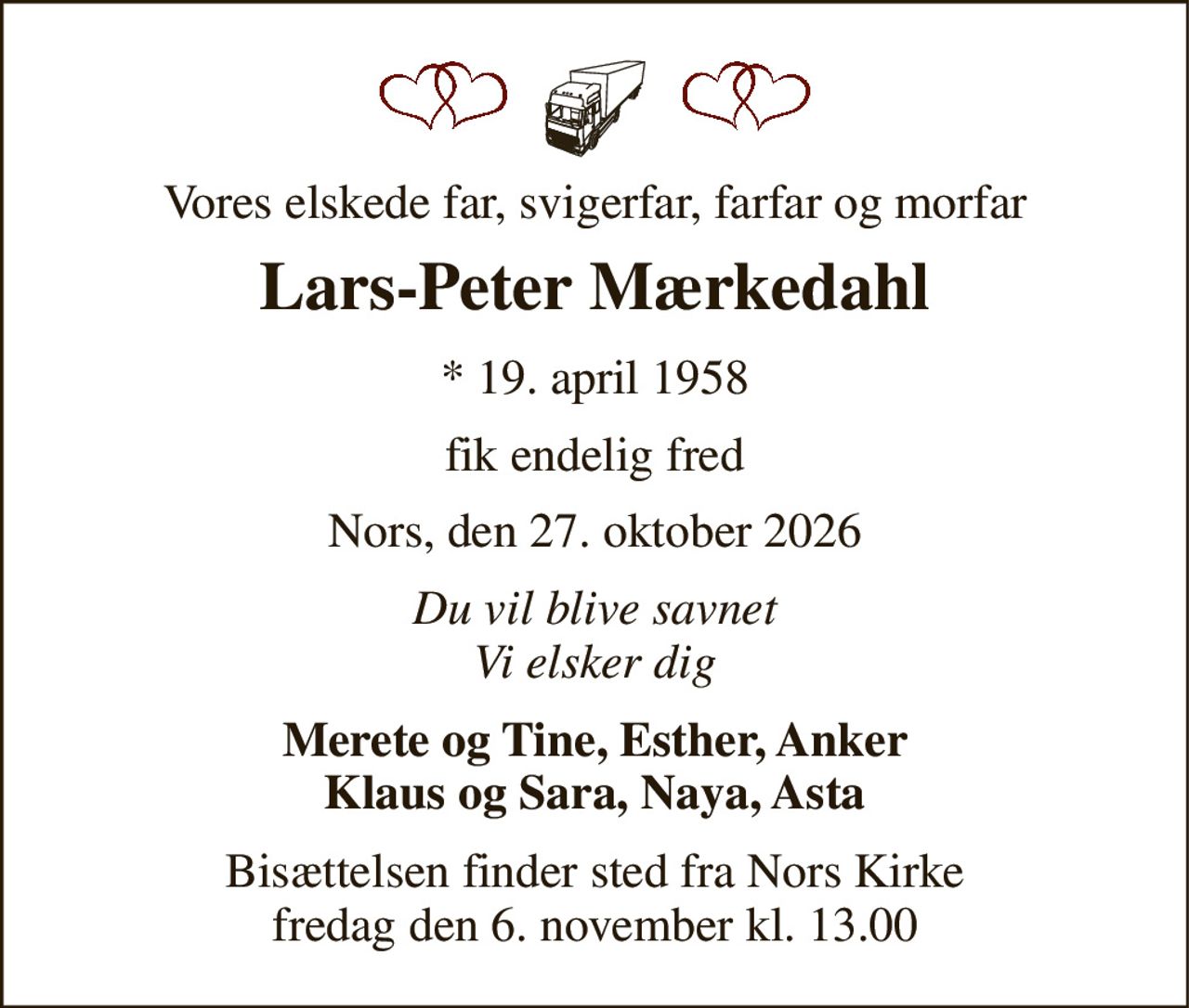 Vores elskede far, svigerfar, farfar og morfar 
Lars-Peter Mærkedahl 
*​ 19. april 1958 
fik endelig fred 
Nors, den 27. oktober 2026 
Du vil blive savnet Vi elsker dig 
Merete og Tine, Esther, Anker Klaus og Sara, Naya, Asta 
Bisættelsen​ finder sted fra Nors Kirke​ fredag den 6. november​ kl. 13.00