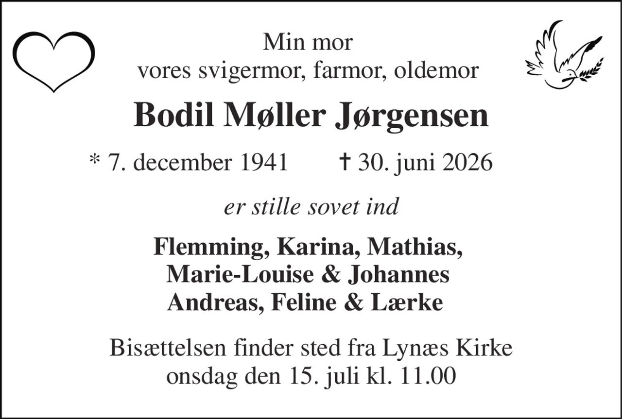 Min mor  vores svigermor, farmor, oldemor  
Bodil Møller Jørgensen 
* 7. december 1941 
✝ 30. juni 2026 
er stille sovet ind 
Flemming, Karina, Mathias,  Marie-Louise & Johannes  Andreas, Feline & Lærke   
Bisættelsen finder sted fra Lynæs Kirke onsdag den 15. juli kl. 11.00