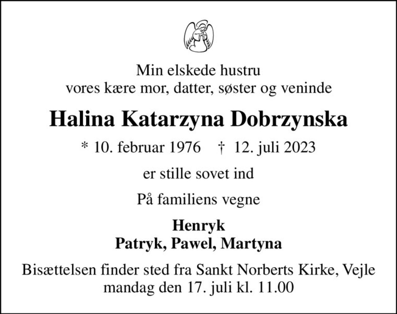 Min elskede hustru vores kære mor, datter, søster og veninde
Halina Katarzyna Dobrzynska
* 10. februar 1976    ✝ 12. juli 2023
er stille sovet ind
På familiens vegne
Henryk Patryk, Pawel, Martyna
Bisættelsen finder sted fra Sankt Norberts Kirke, Vejle  mandag den 17. juli kl. 11.00