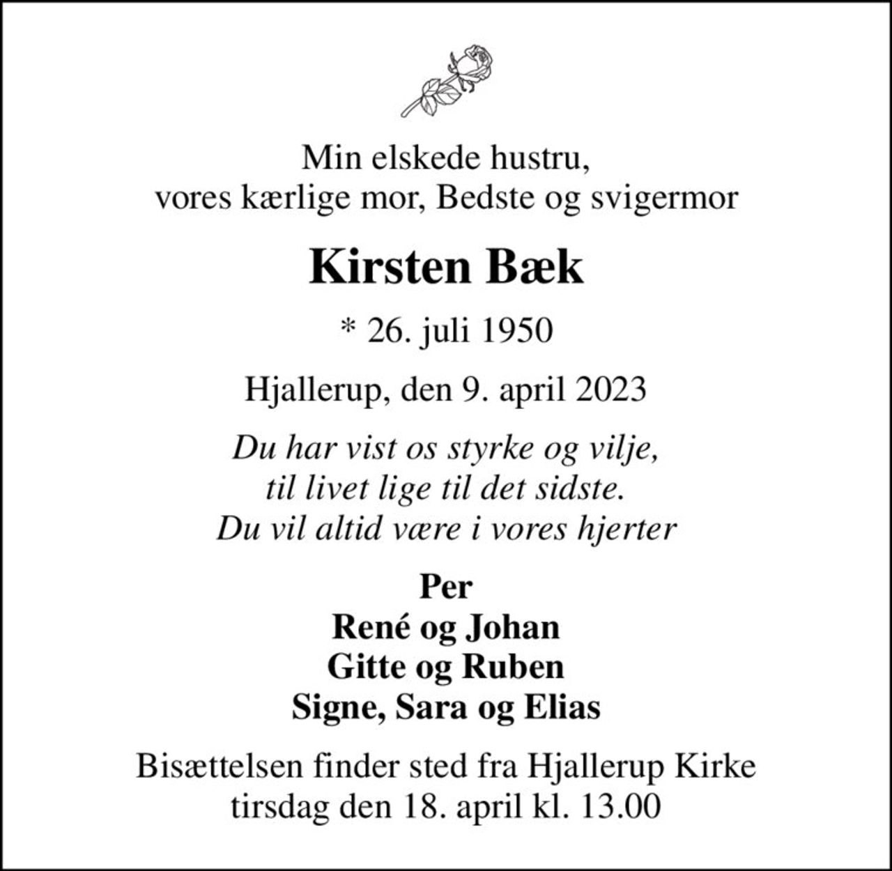 Min elskede hustru, vores kærlige mor, Bedste og svigermor
Kirsten Bæk
* 26. juli 1950
Hjallerup, den 9. april 2023
Du har vist os styrke og vilje, til livet lige til det sidste. Du vil altid være i vores hjerter
Per René og Johan Gitte og Ruben Signe, Sara og Elias
Bisættelsen finder sted fra Hjallerup Kirke  tirsdag den 18. april kl. 13.00