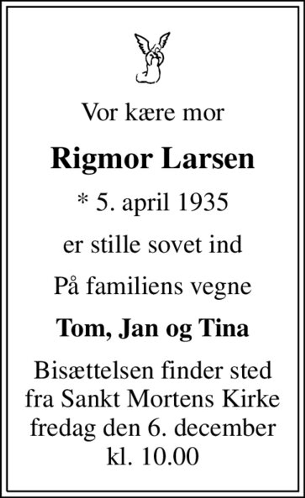 Vor kære mor
Rigmor Larsen
* 5. april 1935
er stille sovet ind
På familiens vegne
Tom, Jan og Tina
Bisættelsen finder sted fra Sankt Mortens Kirke fredag den 6. december kl. 10.00