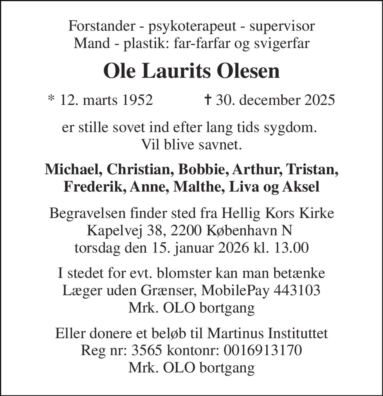 Forstander - psykoterapeut - supervisor Mand - plastik: far-farfar og svigerfar 
Ole Laurits Olesen 
*​ 12. marts 1952​             ✝​ 30. december 2025 
er stille sovet ind efter lang tids sygdom.  Vil blive savnet. 
Michael, Christian, Bobbie, Arthur, Tristan, Frederik, Anne, Malthe, Liva og Aksel 
Begravelsen finder sted fra Hellig Kors Kirke Kapelvej 38, 2200 København N 
I stedet for evt. blomster kan man betænke Læger uden Grænser, MobilePay 443103 Mrk. OLO bortgang 
Eller donere et beløb til Martinus Instituttet Reg nr: 3565 kontonr: 0016913170 Mrk. OLO bortgang