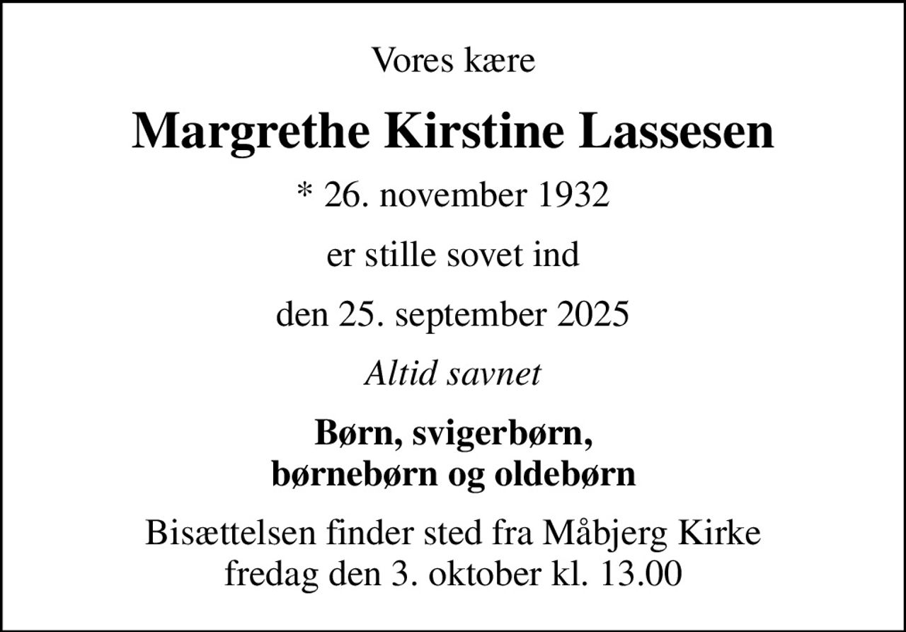 Vores kære
Margrethe Kirstine Lassesen
* 26. november 1932
er stille sovet ind
den 25. september 2025
Altid savnet
Børn, svigerbørn, børnebørn og oldebørn
Bisættelsen finder sted fra Måbjerg Kirke  fredag den 3. oktober kl. 13.00