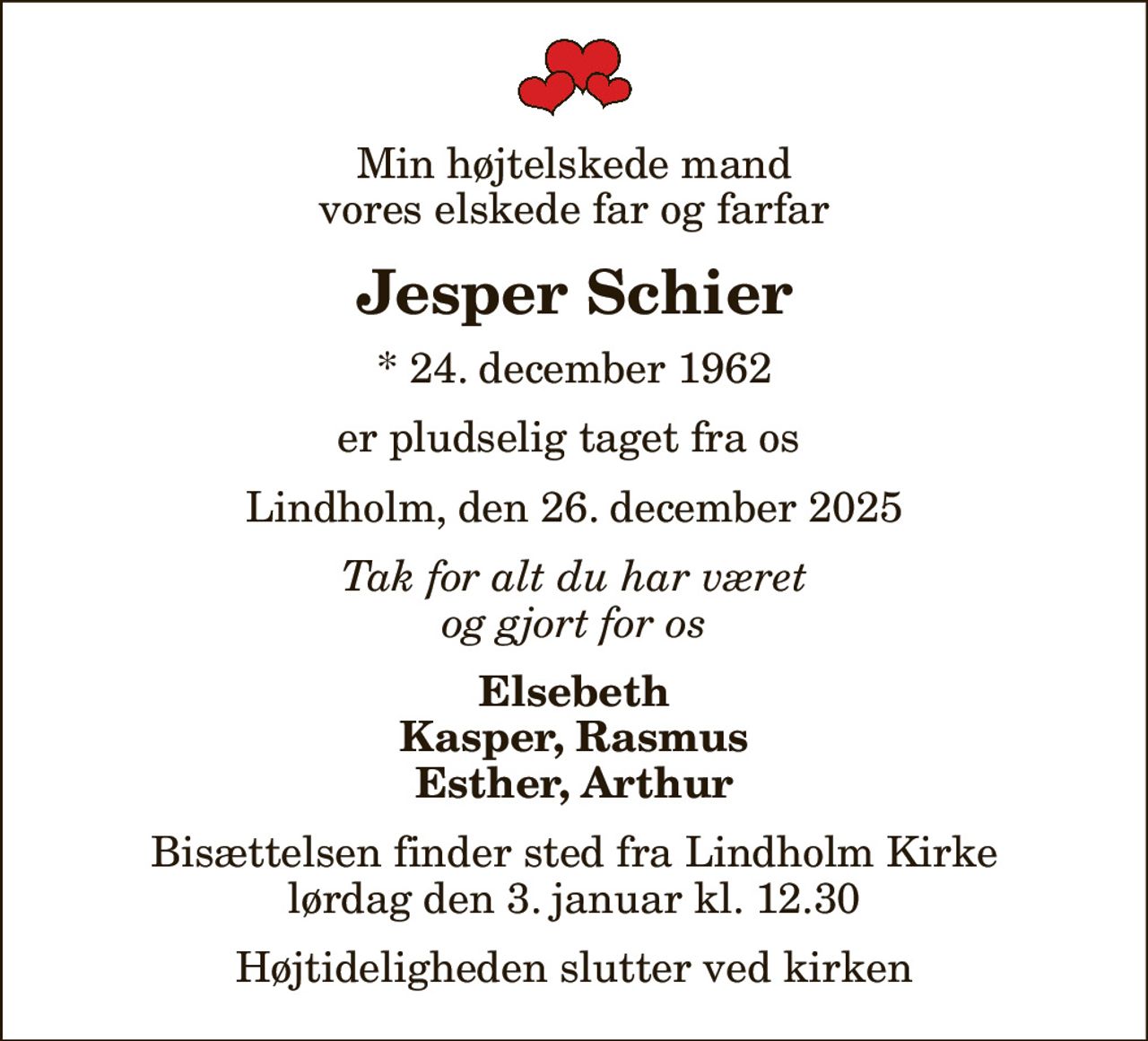 Min højtelskede mand vores elskede far og farfar
Jesper Schier
* 24. december 1962
er pludselig taget fra os 
Lindholm, den 26. december 2025
Tak for alt du har været og gjort for os
Elsebeth Kasper, Rasmus Esther, Arthur
Bisættelsen finder sted fra Lindholm Kirke  lørdag den 3. januar kl. 12.30  Højtideligheden slutter ved kirken