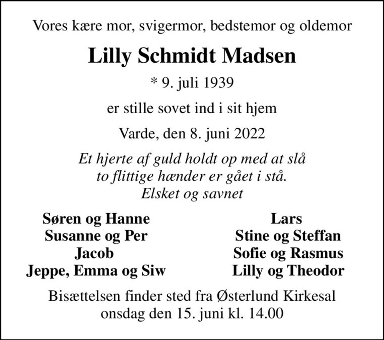 Vores kære mor, svigermor, bedstemor og oldemor
Lilly Schmidt Madsen
* 9. juli 1939
er stille sovet ind i sit hjem
Varde, den 8. juni 2022
Et hjerte af guld holdt op med at slå to flittige hænder er gået i stå. Elsket og savnet
Søren og Hanne
Lars 
Susanne og Per
Stine og Steffan
Jacob 
Sofie og Rasmus
Jeppe, Emma og Siw
Lilly og Theodor
Bisættelsen finder sted fra Østerlund Kirkesal  onsdag den 15. juni kl. 14.00