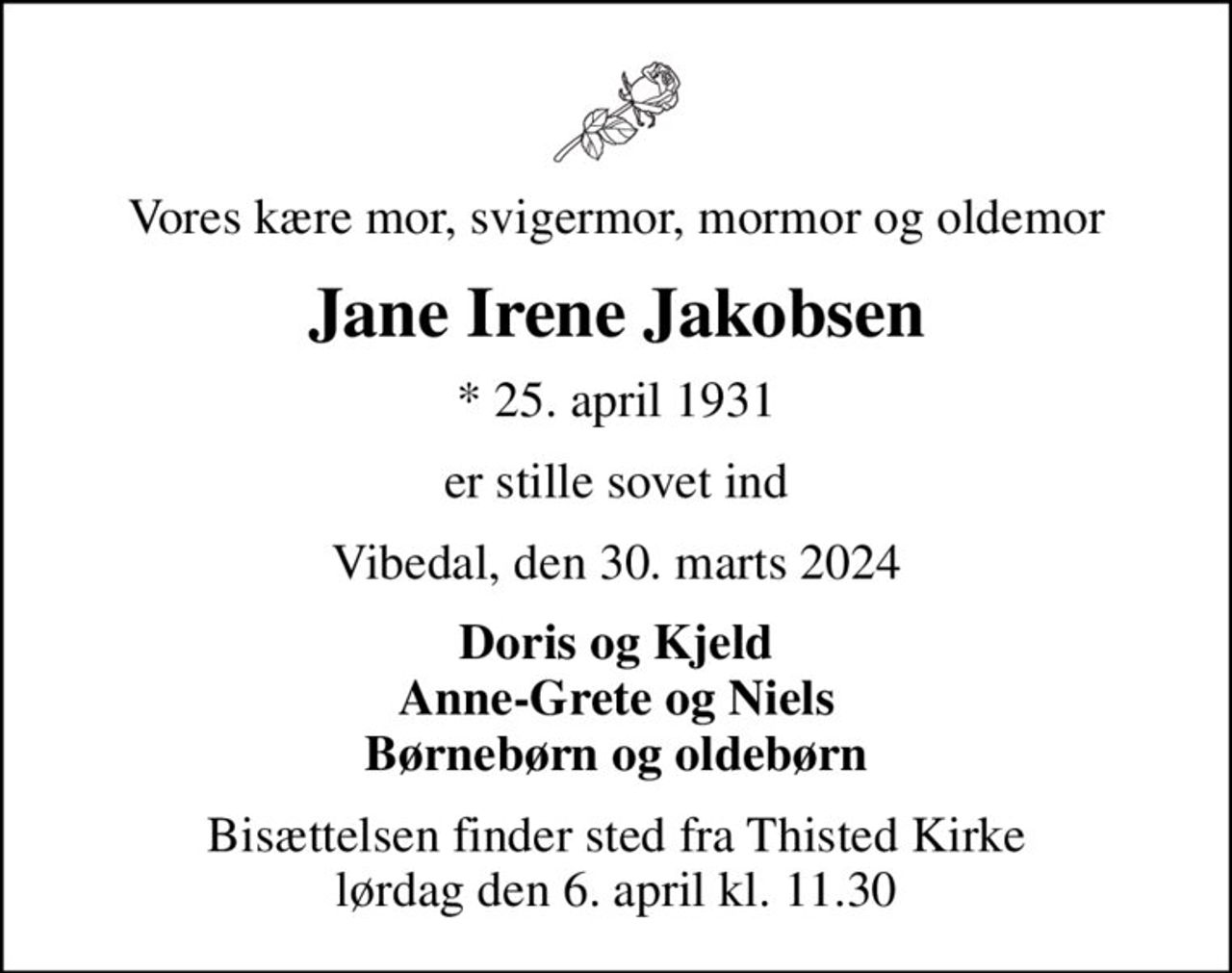 Vores kære mor, svigermor, mormor og oldemor
Jane Irene Jakobsen
* 25. april 1931
er stille sovet ind
Vibedal, den 30. marts 2024
Doris og Kjeld Anne-Grete og Niels Børnebørn og oldebørn
Bisættelsen finder sted fra Thisted Kirke  lørdag den 6. april kl. 11.30