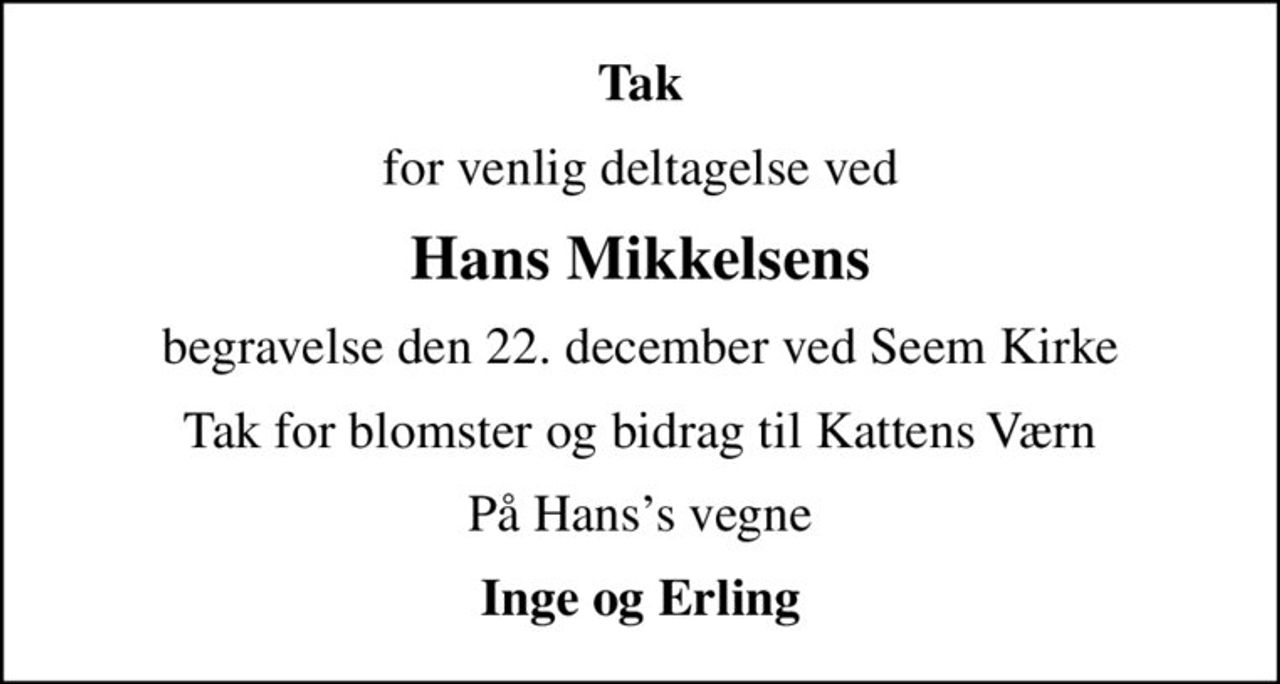 Tak
for venlig deltagelse ved
Hans Mikkelsens
begravelse den 22. december ved Seem Kirke
Tak for blomster og bidrag til Kattens Værn
På Hanss vegne
Inge og Erling