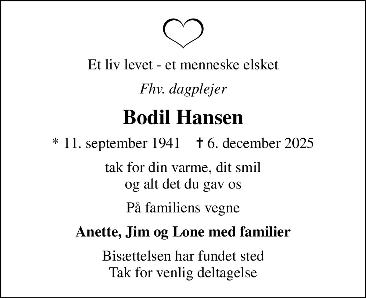 Et liv levet - et menneske elsket
Fhv. dagplejer
Bodil Hansen
* 11. september 1941    ✝ 6. december 2025
tak for din varme, dit smil og alt det du gav os
På familiens vegne
Anette, Jim og Lone med familier
Bisættelsen har fundet sted Tak for venlig deltagelse