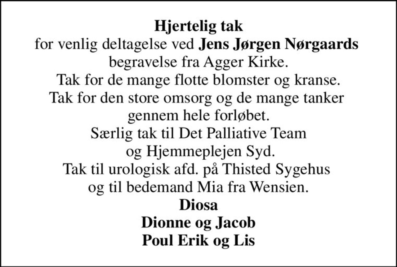 <b>Hjertelig tak</b> for venlig deltagelse ved <b>Jens Jørgen Nørgaards</b>  begravelse fra Agger Kirke. Tak for de mange flotte blomster og kranse. Tak for den store omsorg og de mange tanker  gennem hele forløbet. Særlig tak til Det Palliative Team  og Hjemmeplejen Syd. Tak til urologisk afd. på Thisted Sygehus  og til bedemand Mia fra Wensien. <b>Diosa Dionne og Jacob Poul Erik og Lis</b>