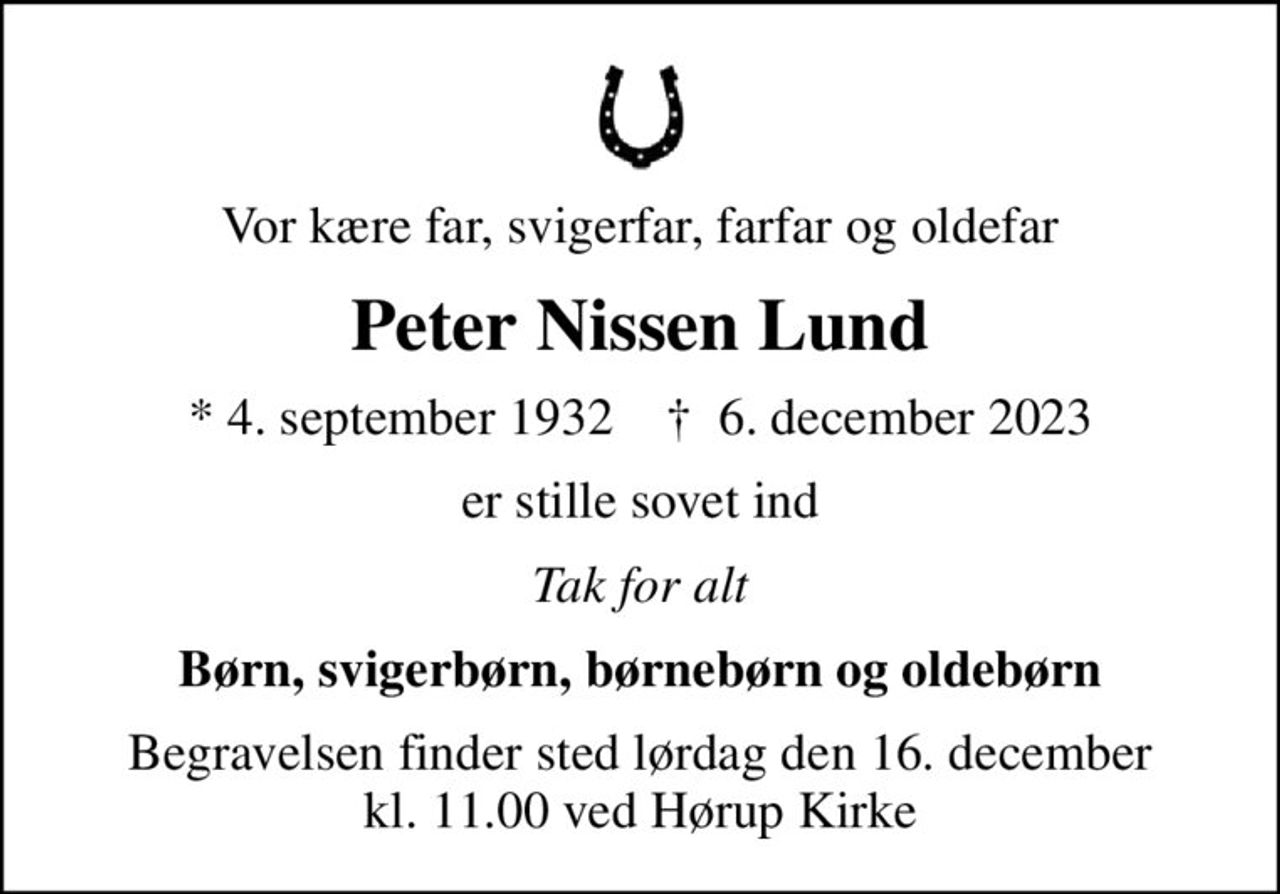 Vor kære far, svigerfar, farfar og oldefar
Peter Nissen Lund
* 4. september 1932    ✝ 6. december 2023
er stille sovet ind
Tak for alt
Børn, svigerbørn, børnebørn og oldebørn
Begravelsen finder sted lørdag den 16. december kl. 11.00 ved Hørup Kirke