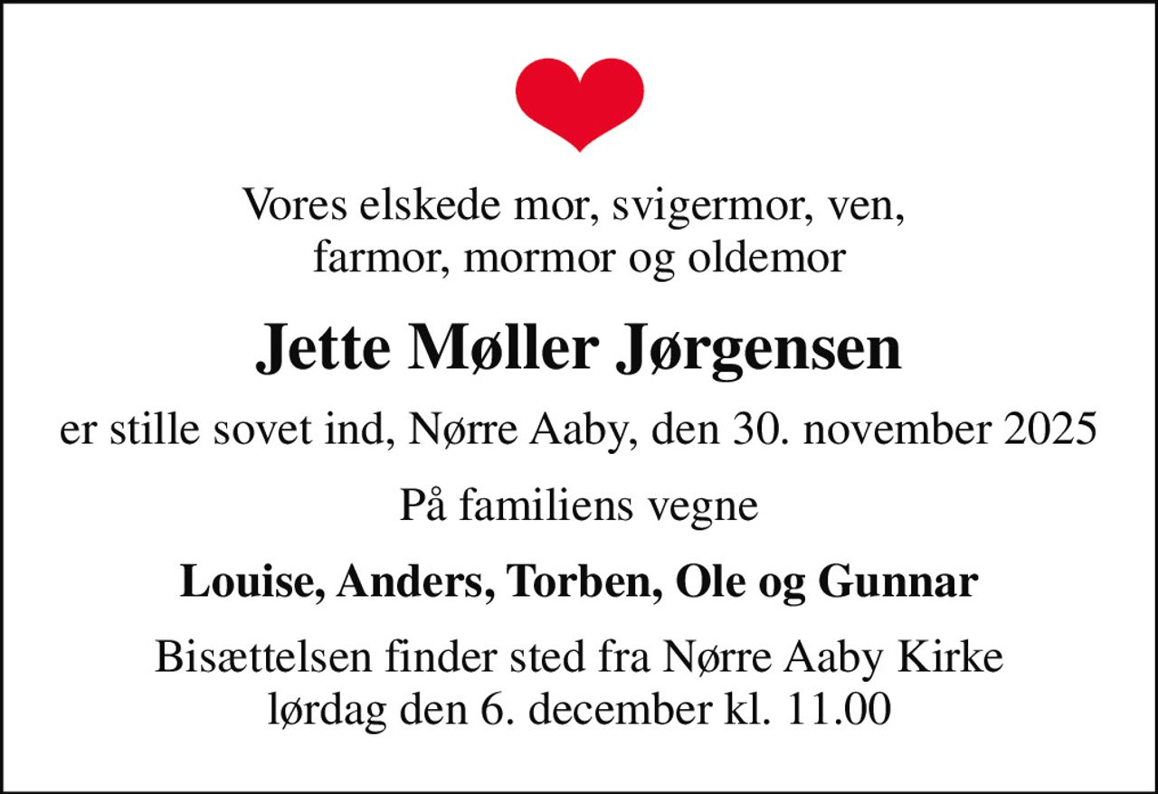 Vores elskede mor, svigermor, ven,  farmor, mormor og oldemor
Jette Møller Jørgensen
er stille sovet ind, Nørre Aaby, den 30. november 2025
På familiens vegne
Louise, Anders, Torben, Ole og Gunnar
Bisættelsen finder sted fra Nørre Aaby Kirke  lørdag den 6. december kl. 11.00