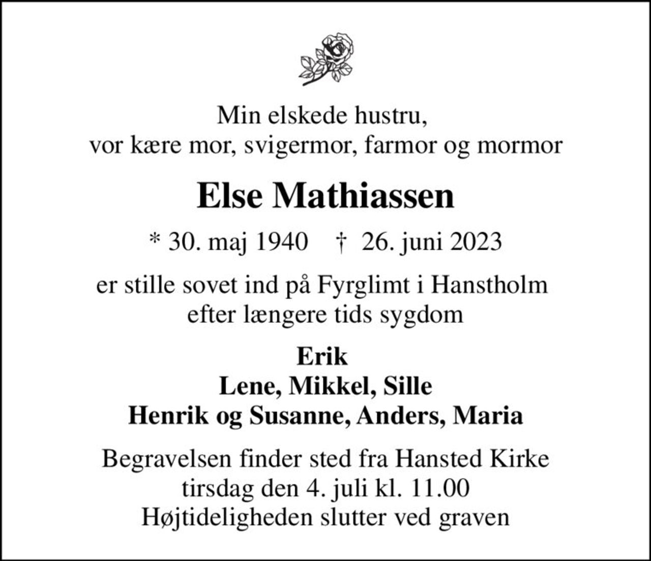 Min elskede hustru,  vor kære mor, svigermor, farmor og mormor
Else Mathiassen
* 30. maj 1940    ✝ 26. juni 2023
er stille sovet ind på Fyrglimt i Hanstholm  efter længere tids sygdom
Erik  Lene, Mikkel, Sille Henrik og Susanne, Anders, Maria
Begravelsen finder sted fra Hansted Kirke  tirsdag den 4. juli kl. 11.00  Højtideligheden slutter ved graven