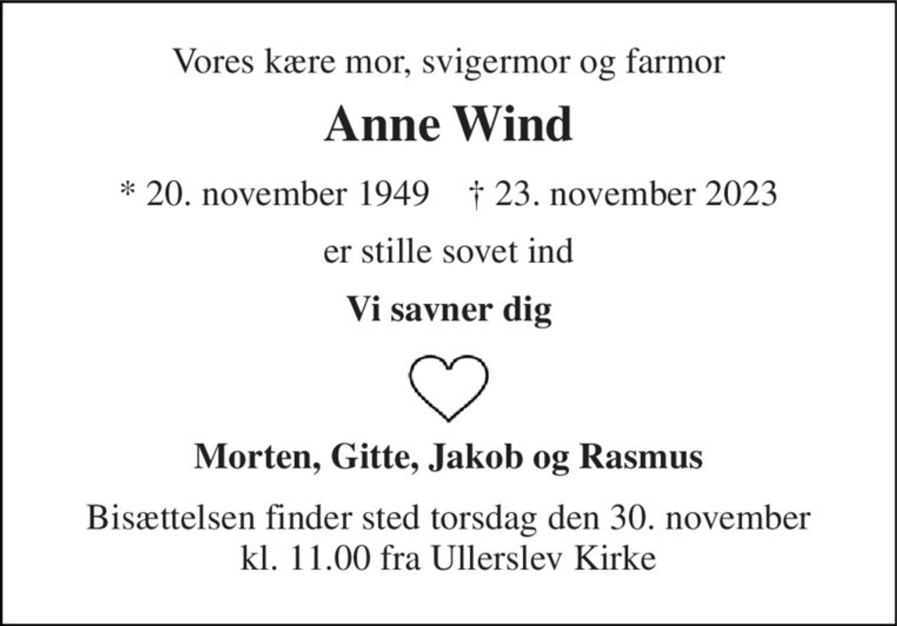 Vores kære mor, svigermor og farmor 
Anne Wind 
*​ 20. november 1949​    †​ 23. november 2023 
er stille sovet ind 
Vi savner dig 
Morten, Gitte, Jakob og Rasmus 
Bisættelsen finder sted torsdag den 30. november kl. 11.00 fra Ullerslev Kirke