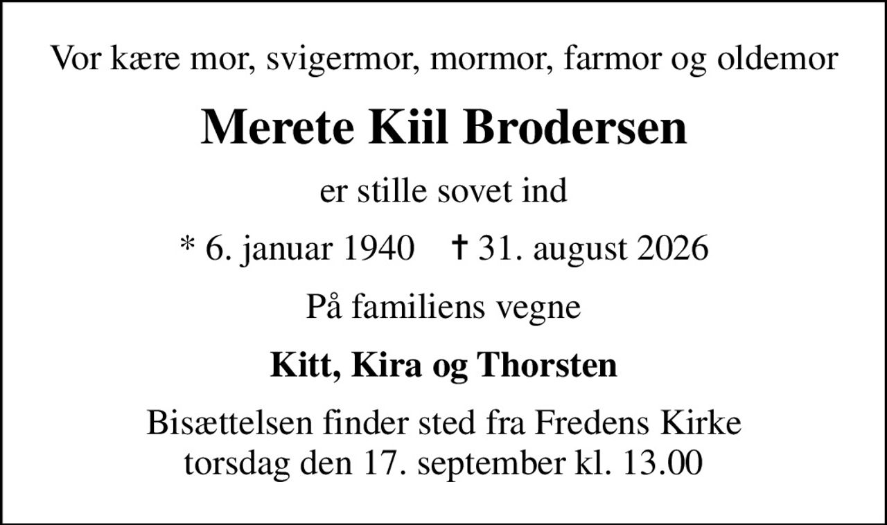 Vor kære mor, svigermor, mormor, farmor og oldemor
Merete Kiil Brodersen
er stille sovet ind
* 6. januar 1940    ✝ 31. august 2026
På familiens vegne
Kitt, Kira og Thorsten
Bisættelsen finder sted fra Fredens Kirke  torsdag den 17. september kl. 13.00