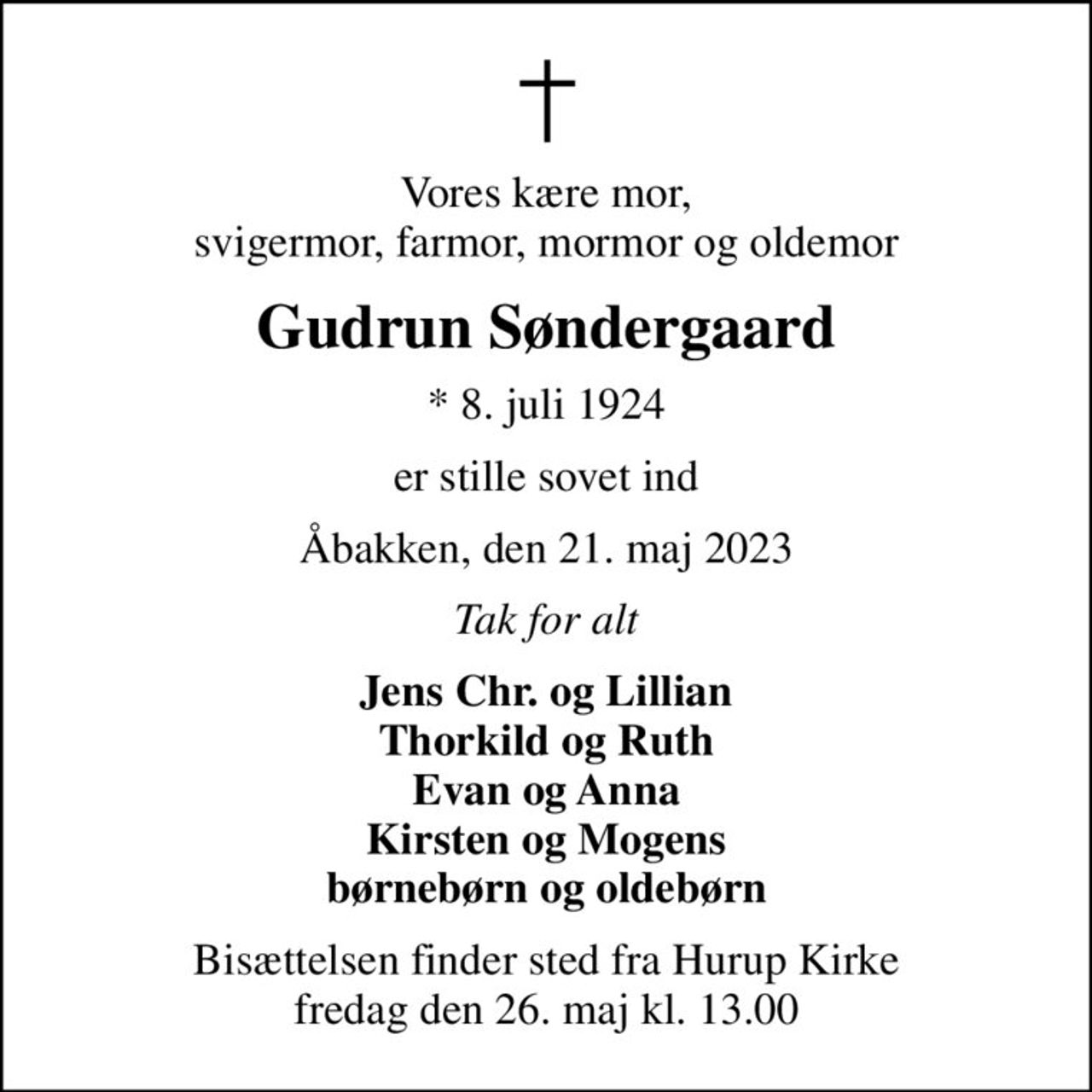 Vores kære mor, svigermor, farmor, mormor og oldemor
Gudrun Søndergaard
* 8. juli 1924
er stille sovet ind
Åbakken, den 21. maj 2023
Tak for alt
Jens Chr. og Lillian Thorkild og Ruth Evan og Anna Kirsten og Mogens børnebørn og oldebørn
Bisættelsen finder sted fra Hurup Kirke  fredag den 26. maj kl. 13.00