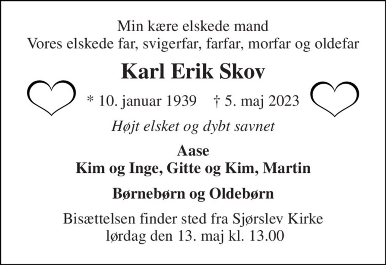Min kære elskede mand Vores elskede far, svigerfar, farfar, morfar og oldefar 
Karl Erik Skov 
*​ 10. januar 1939​    †​ 5. maj 2023 
Højt elsket og dybt savnet 
Aase Kim og Inge, Gitte og Kim, Martin 
Børnebørn og Oldebørn 
Bisættelsen​ finder sted fra Sjørslev Kirke  lørdag den 13. maj​ kl. 13.00