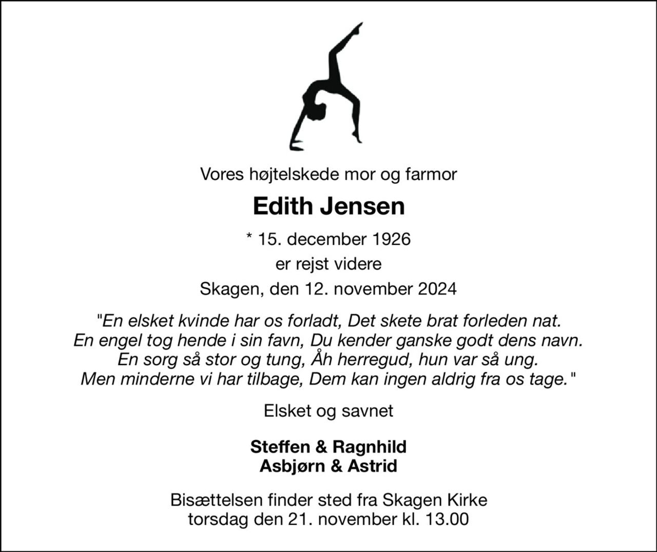 Vores højtelskede mor og farmor 
Edith Jensen 
*​ 15. december 1926 
er rejst videre 
Skagen, den 12. november 2024 
"En elsket kvinde har os forladt, Det skete brat forleden nat. En engel tog hende i sin favn, Du kender ganske godt dens navn. En sorg så stor og tung, Åh herregud, hun var så ung. Men minderne vi har tilbage, Dem kan ingen aldrig fra os tage." 
Elsket og savnet 
Steffen & Ragnhild Asbjørn & Astrid 
Bisættelsen​ finder sted fra Skagen Kirke​ torsdag den 21. november​ kl. 13.00