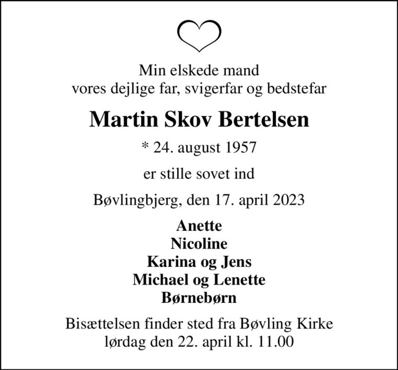 Min elskede mand vores dejlige far, svigerfar og bedstefar
Martin Skov Bertelsen
* 24. august 1957
er stille sovet ind
Bøvlingbjerg, den 17. april 2023
Anette Nicoline Karina og Jens Michael og Lenette Børnebørn
Bisættelsen finder sted fra Bøvling Kirke  lørdag den 22. april kl. 11.00
