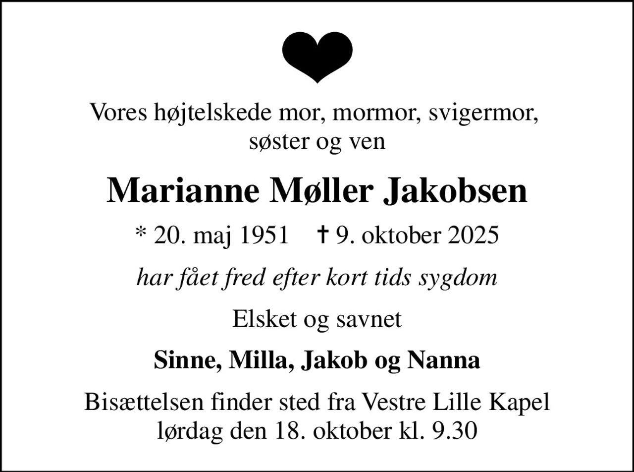 Vores højtelskede mor, mormor, svigermor,  søster og ven
Marianne Møller Jakobsen
* 20. maj 1951    ✝ 9. oktober 2025
har fået fred efter kort tids sygdom
Elsket og savnet
Sinne, Milla, Jakob og Nanna
Bisættelsen finder sted fra Vestre Lille Kapel  lørdag den 18. oktober kl. 9.30